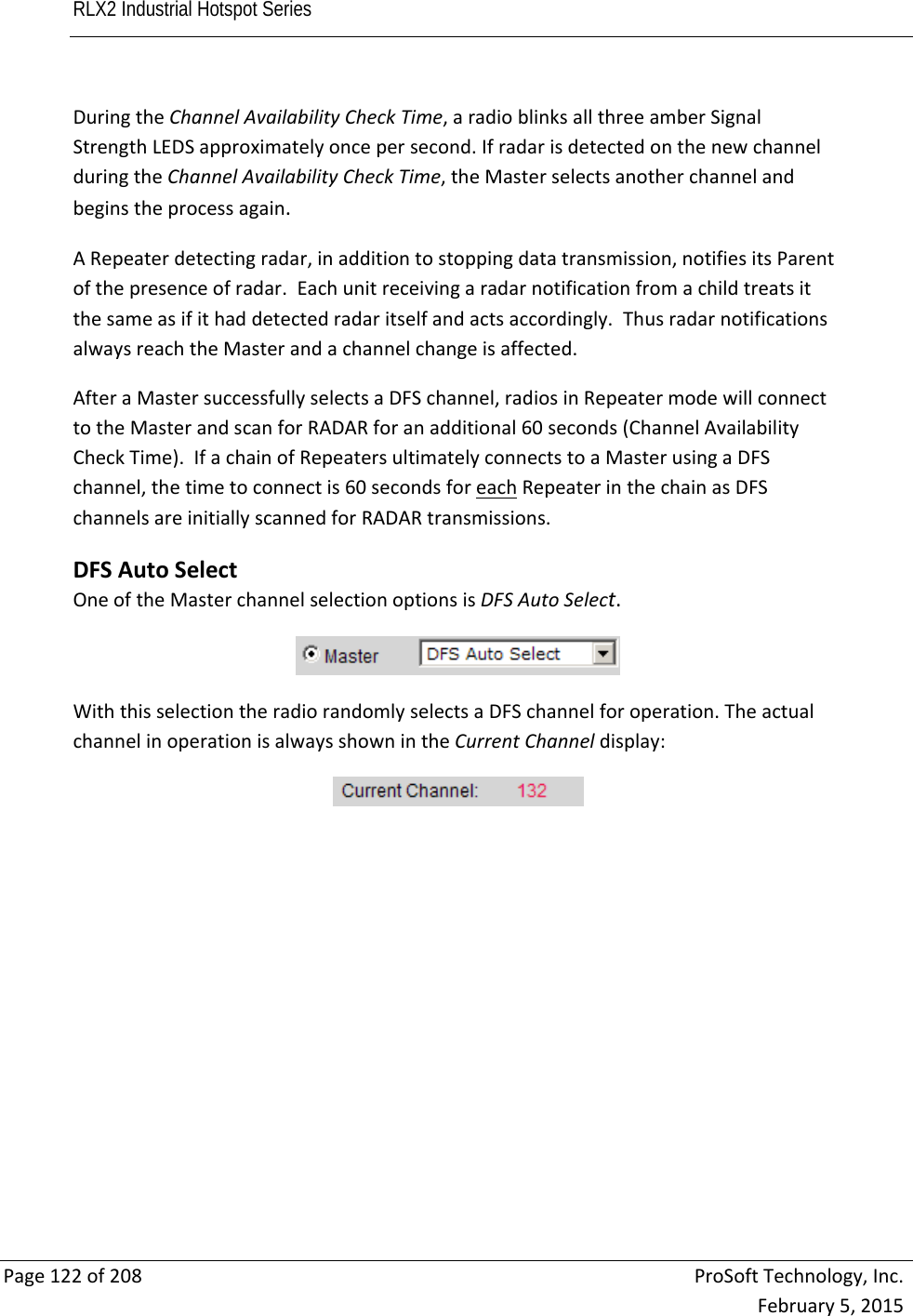 RLX2 Industrial Hotspot Series       Page122of208ProSoftTechnology,Inc.February5,2015DuringtheChannelAvailabilityCheckTime,aradioblinksallthreeamberSignalStrengthLEDSapproximatelyoncepersecond.IfradarisdetectedonthenewchannelduringtheChannelAvailabilityCheckTime,theMasterselectsanotherchannelandbeginstheprocessagain.ARepeaterdetectingradar,inadditiontostoppingdatatransmission,notifiesitsParentofthepresenceofradar.Eachunitreceivingaradarnotificationfromachildtreatsitthesameasifithaddetectedradaritselfandactsaccordingly.ThusradarnotificationsalwaysreachtheMasterandachannelchangeisaffected.AfteraMastersuccessfullyselectsaDFSchannel,radiosinRepeatermodewillconnecttotheMasterandscanforRADARforanadditional60seconds(ChannelAvailabilityCheckTime).IfachainofRepeatersultimatelyconnectstoaMasterusingaDFSchannel,thetimetoconnectis60secondsforeachRepeaterinthechainasDFSchannelsareinitiallyscannedforRADARtransmissions.DFSAutoSelectOneoftheMasterchannelselectionoptionsisDFSAutoSelect.WiththisselectiontheradiorandomlyselectsaDFSchannelforoperation.TheactualchannelinoperationisalwaysshownintheCurrentChanneldisplay: