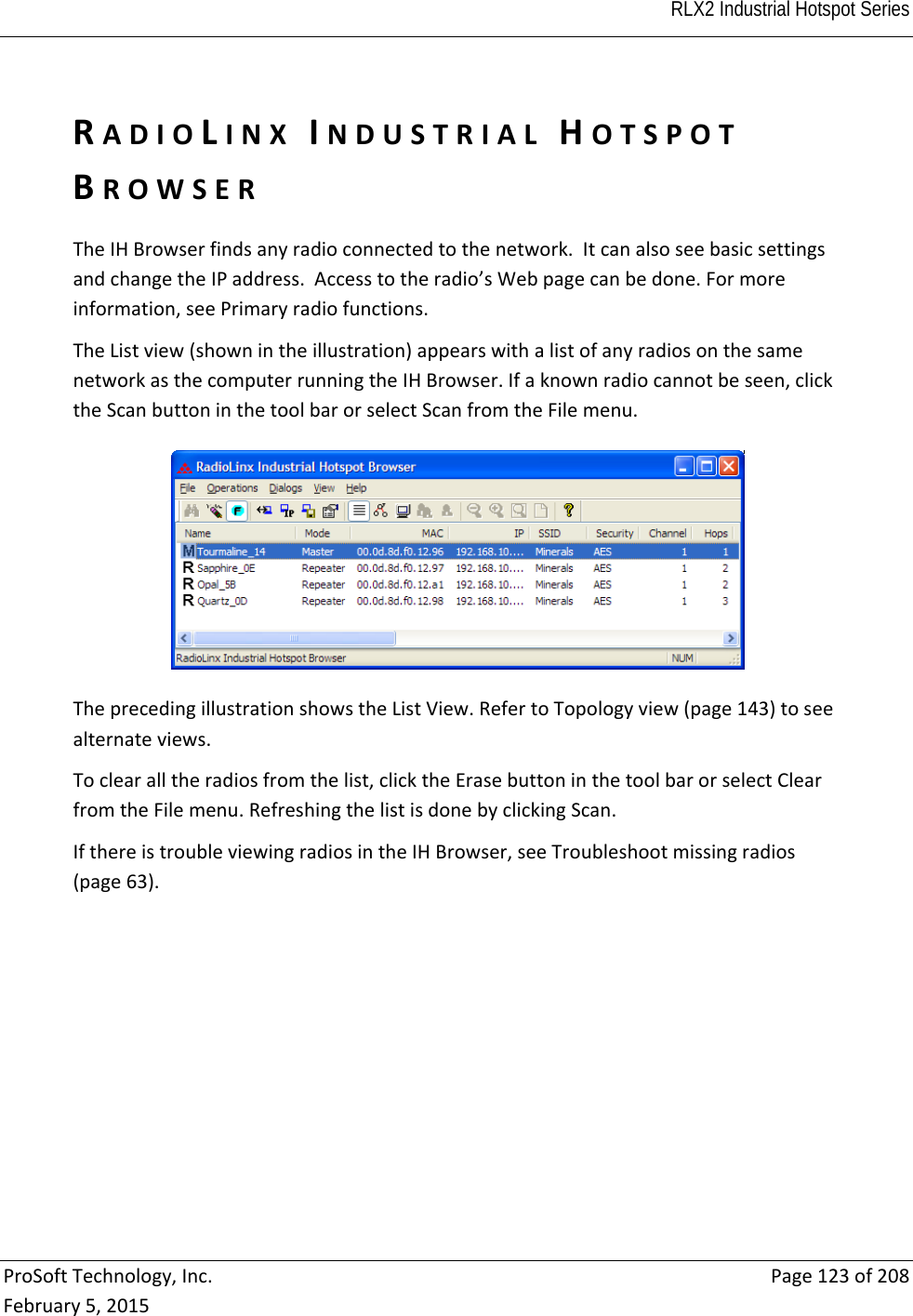  RLX2 Industrial Hotspot Series   ProSoftTechnology,Inc.Page123of208February5,2015RADIOLINXINDUSTRIALHOTSPOTBROWSERTheIHBrowserfindsanyradioconnectedtothenetwork.ItcanalsoseebasicsettingsandchangetheIPaddress.Accesstotheradio’sWebpagecanbedone.Formoreinformation,seePrimaryradiofunctions.TheListview(shownintheillustration)appearswithalistofanyradiosonthesamenetworkasthecomputerrunningtheIHBrowser.Ifaknownradiocannotbeseen,clicktheScanbuttoninthetoolbarorselectScanfromtheFilemenu.TheprecedingillustrationshowstheListView.RefertoTopologyview(page143)toseealternateviews.Toclearalltheradiosfromthelist,clicktheErasebuttoninthetoolbarorselectClearfromtheFilemenu.RefreshingthelistisdonebyclickingScan.IfthereistroubleviewingradiosintheIHBrowser,seeTroubleshootmissingradios(page63).  