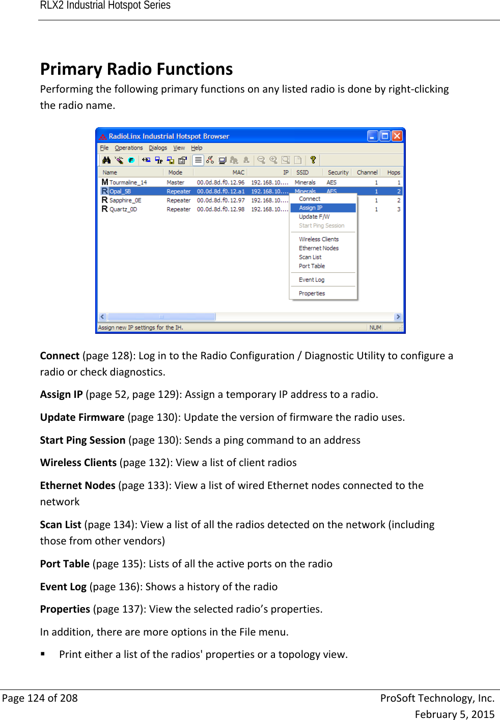 RLX2 Industrial Hotspot Series       Page124of208ProSoftTechnology,Inc.February5,2015PrimaryRadioFunctionsPerformingthefollowingprimaryfunctionsonanylistedradioisdonebyright‐clickingtheradioname.Connect(page128):LogintotheRadioConfiguration/DiagnosticUtilitytoconfigurearadioorcheckdiagnostics.AssignIP(page52,page129):AssignatemporaryIPaddresstoaradio.UpdateFirmware(page130):Updatetheversionoffirmwaretheradiouses.StartPingSession(page130):SendsapingcommandtoanaddressWirelessClients(page132):ViewalistofclientradiosEthernetNodes(page133):ViewalistofwiredEthernetnodesconnectedtothenetworkScanList(page134):Viewalistofalltheradiosdetectedonthenetwork(includingthosefromothervendors)PortTable(page135):ListsofalltheactiveportsontheradioEventLog(page136):ShowsahistoryoftheradioProperties(page137):Viewtheselectedradio’sproperties.Inaddition,therearemoreoptionsintheFilemenu. Printeitheralistoftheradios&apos;propertiesoratopologyview.
