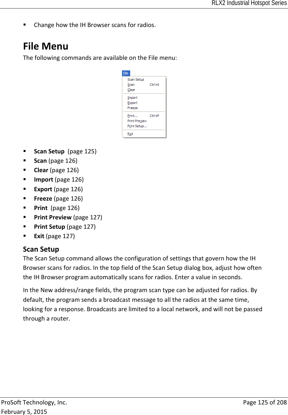 RLX2 Industrial Hotspot Series  ProSoftTechnology,Inc.Page125of208February5,2015 ChangehowtheIHBrowserscansforradios. FileMenuThefollowingcommandsareavailableontheFilemenu: ScanSetup(page125) Scan(page126) Clear(page126) Import(page126) Export(page126) Freeze(page126) Print(page126) PrintPreview(page127) PrintSetup(page127) Exit(page127) ScanSetupTheScanSetupcommandallowstheconfigurationofsettingsthatgovernhowtheIHBrowserscansforradios.InthetopfieldoftheScanSetupdialogbox,adjusthowoftentheIHBrowserprogramautomaticallyscansforradios.Enteravalueinseconds.IntheNewaddress/rangefields,theprogramscantypecanbeadjustedforradios.Bydefault,theprogramsendsabroadcastmessagetoalltheradiosatthesametime,lookingforaresponse.Broadcastsarelimitedtoalocalnetwork,andwillnotbepassedthrougharouter.