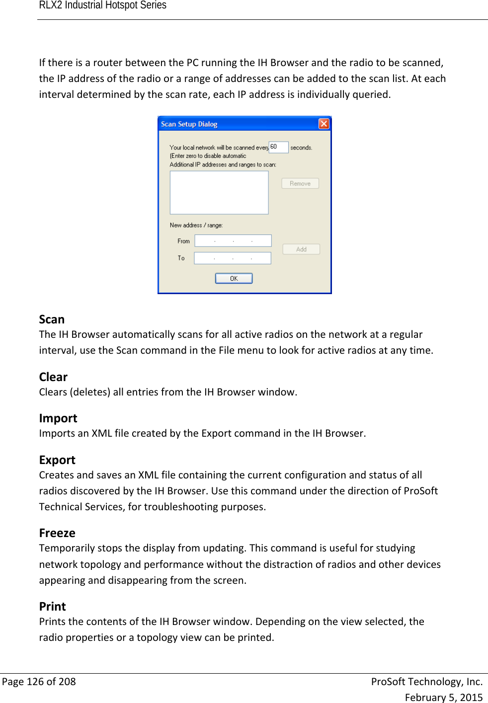 RLX2 Industrial Hotspot Series       Page126of208ProSoftTechnology,Inc.February5,2015IfthereisarouterbetweenthePCrunningtheIHBrowserandtheradiotobescanned,theIPaddressoftheradioorarangeofaddressescanbeaddedtothescanlist.Ateachintervaldeterminedbythescanrate,eachIPaddressisindividuallyqueried. ScanTheIHBrowserautomaticallyscansforallactiveradiosonthenetworkataregularinterval,usetheScancommandintheFilemenutolookforactiveradiosatanytime. ClearClears(deletes)allentriesfromtheIHBrowserwindow. ImportImportsanXMLfilecreatedbytheExportcommandintheIHBrowser. ExportCreatesandsavesanXMLfilecontainingthecurrentconfigurationandstatusofallradiosdiscoveredbytheIHBrowser.UsethiscommandunderthedirectionofProSoftTechnicalServices,fortroubleshootingpurposes. FreezeTemporarilystopsthedisplayfromupdating.Thiscommandisusefulforstudyingnetworktopologyandperformancewithoutthedistractionofradiosandotherdevicesappearinganddisappearingfromthescreen. PrintPrintsthecontentsoftheIHBrowserwindow.Dependingontheviewselected,theradiopropertiesoratopologyviewcanbeprinted. 