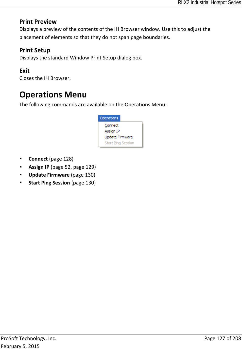 RLX2 Industrial Hotspot Series  ProSoftTechnology,Inc.Page127of208February5,2015PrintPreviewDisplaysapreviewofthecontentsoftheIHBrowserwindow.Usethistoadjusttheplacementofelementssothattheydonotspanpageboundaries. PrintSetupDisplaysthestandardWindowPrintSetupdialogbox. ExitClosestheIHBrowser.OperationsMenuThefollowingcommandsareavailableontheOperationsMenu: Connect(page128) AssignIP(page52,page129) UpdateFirmware(page130) StartPingSession(page130) 