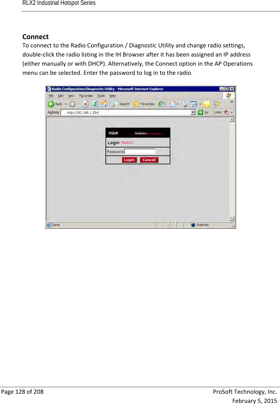 RLX2 Industrial Hotspot Series       Page128of208ProSoftTechnology,Inc.February5,2015ConnectToconnecttotheRadioConfiguration/DiagnosticUtilityandchangeradiosettings,double‐clicktheradiolistingintheIHBrowserafterithasbeenassignedanIPaddress(eithermanuallyorwithDHCP).Alternatively,theConnectoptionintheAPOperationsmenucanbeselected.Enterthepasswordtologintotheradio. 