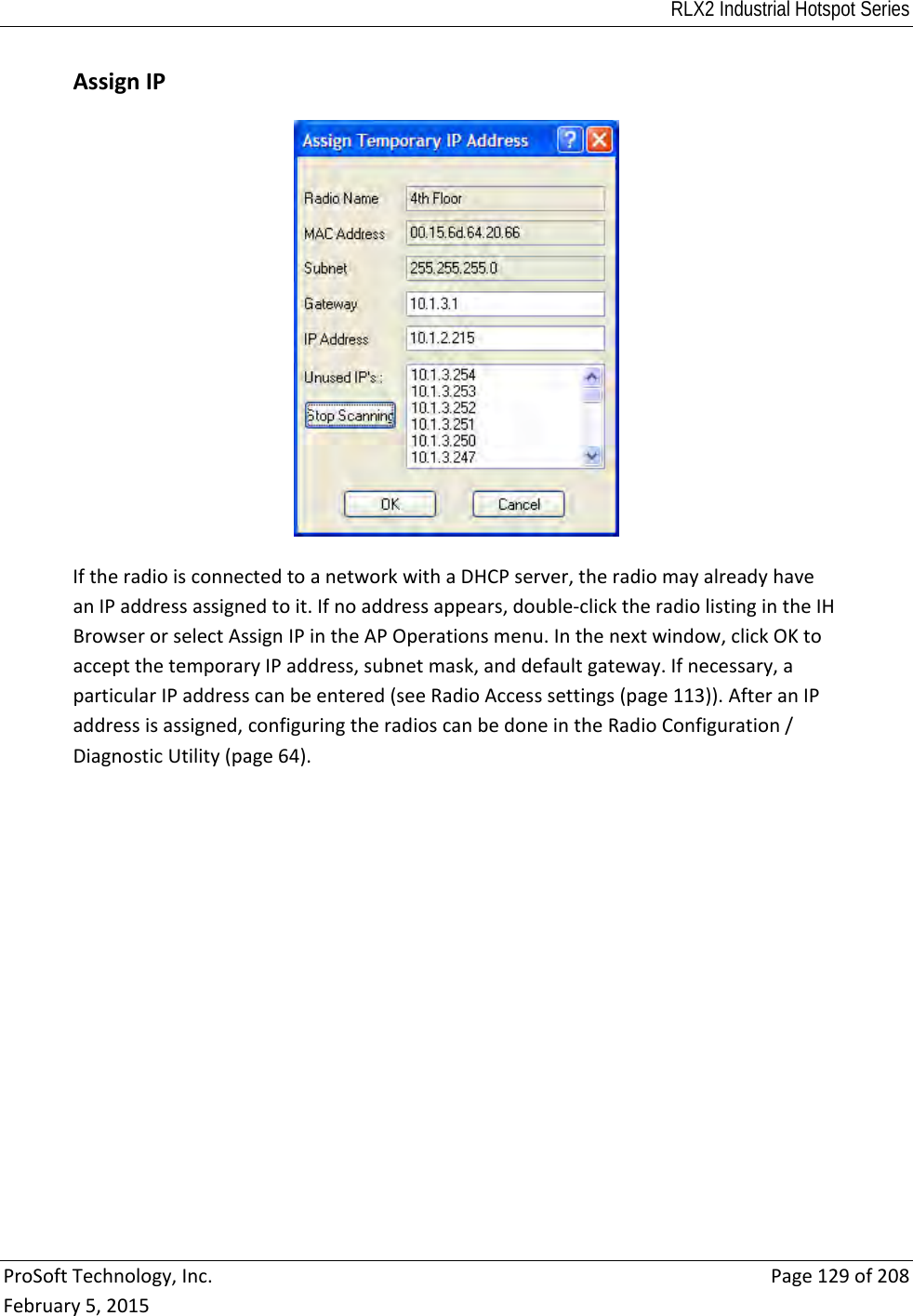 RLX2 Industrial Hotspot Series  ProSoftTechnology,Inc.Page129of208February5,2015AssignIPIftheradioisconnectedtoanetworkwithaDHCPserver,theradiomayalreadyhaveanIPaddressassignedtoit.Ifnoaddressappears,double‐clicktheradiolistingintheIHBrowserorselectAssignIPintheAPOperationsmenu.Inthenextwindow,clickOKtoacceptthetemporaryIPaddress,subnetmask,anddefaultgateway.Ifnecessary,aparticularIPaddresscanbeentered(seeRadioAccesssettings(page113)).AfteranIPaddressisassigned,configuringtheradioscanbedoneintheRadioConfiguration/DiagnosticUtility(page64). 