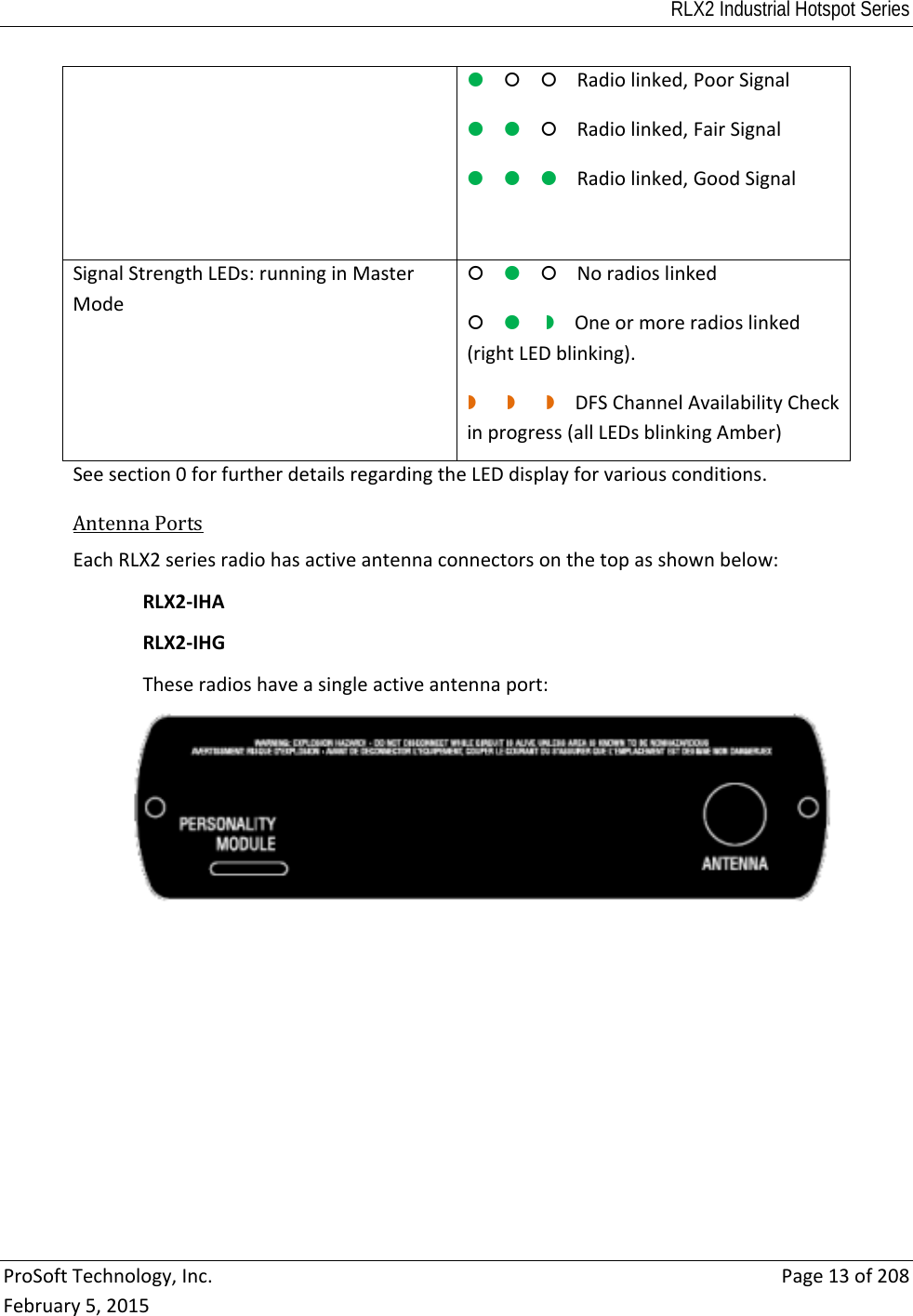 RLX2 Industrial Hotspot Series  ProSoftTechnology,Inc.Page13of208February5,2015Radiolinked,PoorSignal Radiolinked,FairSignalRadiolinked,GoodSignal SignalStrengthLEDs:runninginMasterModeNoradioslinkedOneormoreradioslinked(rightLEDblinking). DFSChannelAvailabilityCheckinprogress(allLEDsblinkingAmber)Seesection0forfurtherdetailsregardingtheLEDdisplayforvariousconditions.AntennaPorts EachRLX2seriesradiohasactiveantennaconnectorsonthetopasshownbelow:RLX2‐IHARLX2‐IHGTheseradioshaveasingleactiveantennaport: 