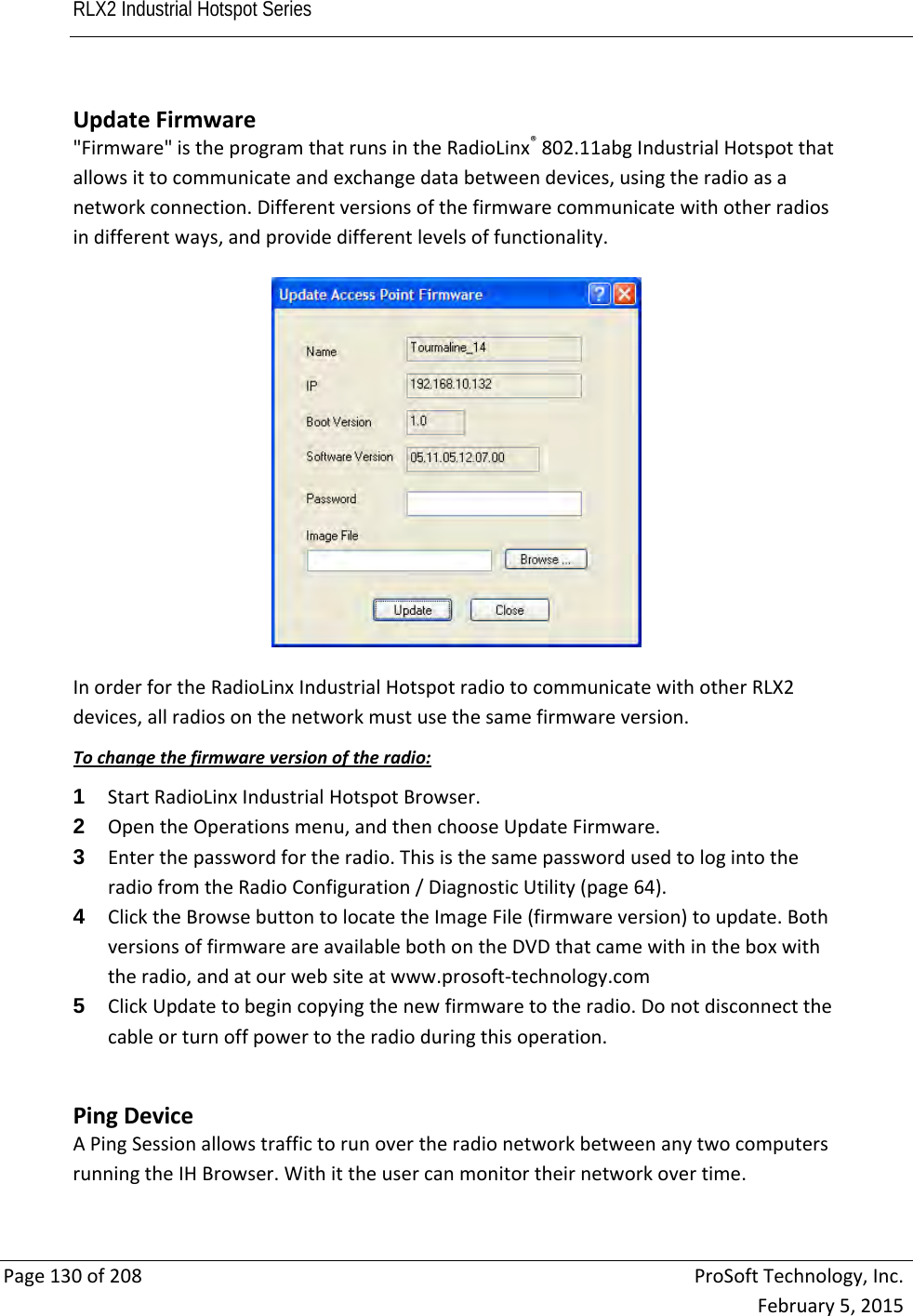 RLX2 Industrial Hotspot Series       Page130of208ProSoftTechnology,Inc.February5,2015UpdateFirmware&quot;Firmware&quot;istheprogramthatrunsintheRadioLinx®802.11abgIndustrialHotspotthatallowsittocommunicateandexchangedatabetweendevices,usingtheradioasanetworkconnection.Differentversionsofthefirmwarecommunicatewithotherradiosindifferentways,andprovidedifferentlevelsoffunctionality.InorderfortheRadioLinxIndustrialHotspotradiotocommunicatewithotherRLX2devices,allradiosonthenetworkmustusethesamefirmwareversion.Tochangethefirmwareversionoftheradio:1  StartRadioLinxIndustrialHotspotBrowser.2  OpentheOperationsmenu,andthenchooseUpdateFirmware.3  Enterthepasswordfortheradio.ThisisthesamepasswordusedtologintotheradiofromtheRadioConfiguration/DiagnosticUtility(page64).4  ClicktheBrowsebuttontolocatetheImageFile(firmwareversion)toupdate.BothversionsoffirmwareareavailablebothontheDVDthatcamewithintheboxwiththeradio,andatourwebsiteatwww.prosoft‐technology.com5  ClickUpdatetobegincopyingthenewfirmwaretotheradio.Donotdisconnectthecableorturnoffpowertotheradioduringthisoperation. PingDeviceAPingSessionallowstraffictorunovertheradionetworkbetweenanytwocomputersrunningtheIHBrowser.Withittheusercanmonitortheirnetworkovertime.