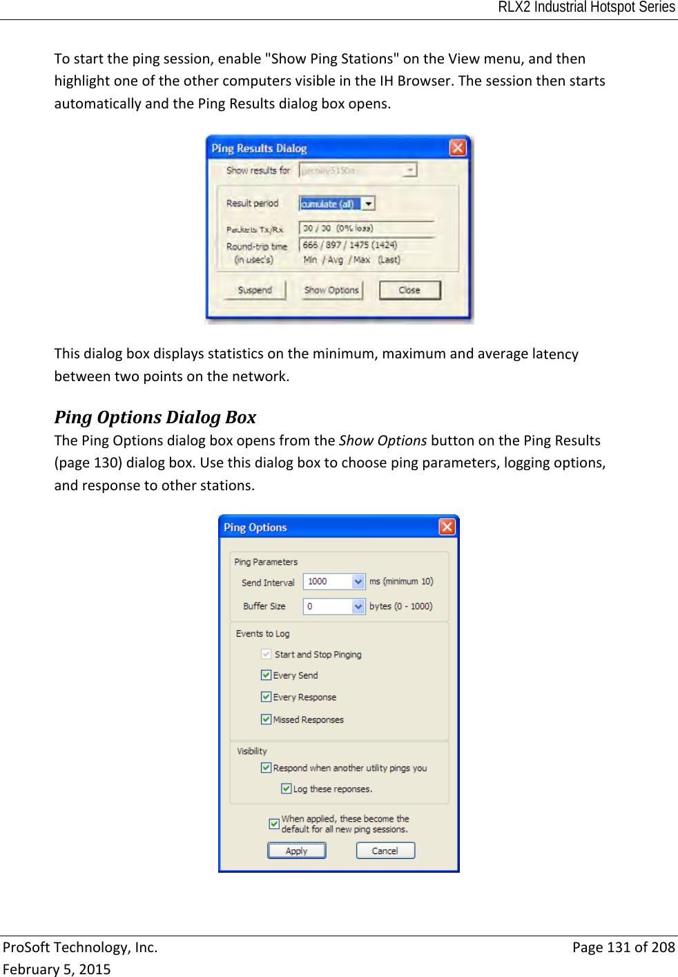 RLX2 Industrial Hotspot Series  ProSoftTechnology,Inc.Page131of208February5,2015Tostartthepingsession,enable&quot;ShowPingStations&quot;ontheViewmenu,andthenhighlightoneoftheothercomputersvisibleintheIHBrowser.ThesessionthenstartsautomaticallyandthePingResultsdialogboxopens.Thisdialogboxdisplaysstatisticsontheminimum,maximumandaveragelatencybetweentwopointsonthenetwork.PingOptionsDialogBoxThePingOptionsdialogboxopensfromtheShowOptionsbuttononthePingResults(page130)dialogbox.Usethisdialogboxtochoosepingparameters,loggingoptions,andresponsetootherstations.