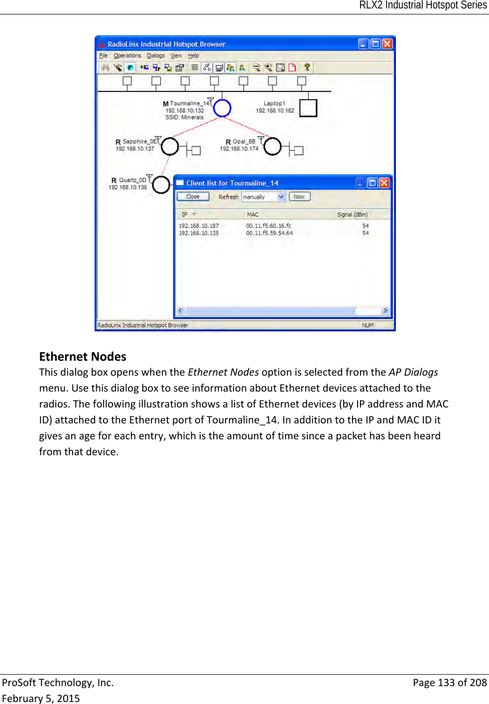 RLX2 Industrial Hotspot Series  ProSoftTechnology,Inc.Page133of208February5,2015 EthernetNodesThisdialogboxopenswhentheEthernetNodesoptionisselectedfromtheAPDialogsmenu.UsethisdialogboxtoseeinformationaboutEthernetdevicesattachedtotheradios.ThefollowingillustrationshowsalistofEthernetdevices(byIPaddressandMACID)attachedtotheEthernetportofTourmaline_14.InadditiontotheIPandMACIDitgivesanageforeachentry,whichistheamountoftimesinceapackethasbeenheardfromthatdevice.