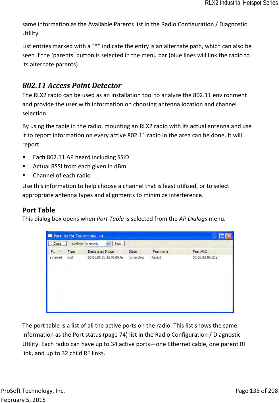 RLX2 Industrial Hotspot Series  ProSoftTechnology,Inc.Page135of208February5,2015sameinformationastheAvailableParentslistintheRadioConfiguration/DiagnosticUtility.Listentriesmarkedwitha&quot;*&quot;indicatetheentryisanalternatepath,whichcanalsobeseenifthe‘parents&apos;buttonisselectedinthemenubar(bluelineswilllinktheradiotoitsalternateparents). 802.11AccessPointDetectorTheRLX2radiocanbeusedasaninstallationtooltoanalyzethe802.11environmentandprovidetheuserwithinformationonchoosingantennalocationandchannelselection.Byusingthetableintheradio,mountinganRLX2radiowithitsactualantennaanduseittoreportinformationoneveryactive802.11radiointheareacanbedone.Itwillreport: Each802.11APheardincludingSSID ActualRSSIfromeachgivenindBm ChannelofeachradioUsethisinformationtohelpchooseachannelthatisleastutilized,ortoselectappropriateantennatypesandalignmentstominimizeinterference. PortTableThisdialogboxopenswhenPortTableisselectedfromtheAPDialogsmenu.Theporttableisalistofalltheactiveportsontheradio.ThislistshowsthesameinformationasthePortstatus(page74)listintheRadioConfiguration/DiagnosticUtility.Eachradiocanhaveupto34activeports—oneEthernetcable,oneparentRFlink,andupto32childRFlinks.