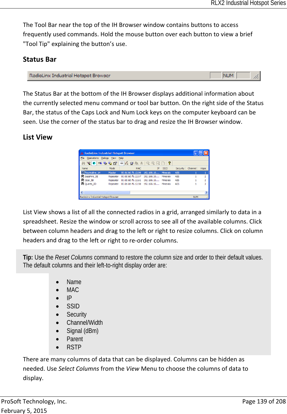 RLX2 Industrial Hotspot Series  ProSoftTechnology,Inc.Page139of208February5,2015TheToolBarnearthetopoftheIHBrowserwindowcontainsbuttonstoaccessfrequentlyusedcommands.Holdthemousebuttonovereachbuttontoviewabrief&quot;ToolTip&quot;explainingthebutton’suse. StatusBarTheStatusBaratthebottomoftheIHBrowserdisplaysadditionalinformationaboutthecurrentlyselectedmenucommandortoolbarbutton.OntherightsideoftheStatusBar,thestatusoftheCapsLockandNumLockkeysonthecomputerkeyboardcanbeseen.UsethecornerofthestatusbartodragandresizetheIHBrowserwindow. ListViewListViewshowsalistofalltheconnectedradiosinagrid,arrangedsimilarlytodatainaspreadsheet.Resizethewindoworscrollacrosstoseealloftheavailablecolumns.Clickbetweencolumnheadersanddragtotheleftorrighttoresizecolumns.Clickoncolumnheadersanddragtotheleftorrighttore‐ordercolumns.Tip: Use the Reset Columns command to restore the column size and order to their default values. The default columns and their left-to-right display order are:  Name  MAC  IP  SSID  Security  Channel/Width  Signal (dBm)  Parent  RSTP Therearemanycolumnsofdatathatcanbedisplayed.Columnscanbehiddenasneeded.UseSelectColumnsfromtheViewMenutochoosethecolumnsofdatatodisplay.