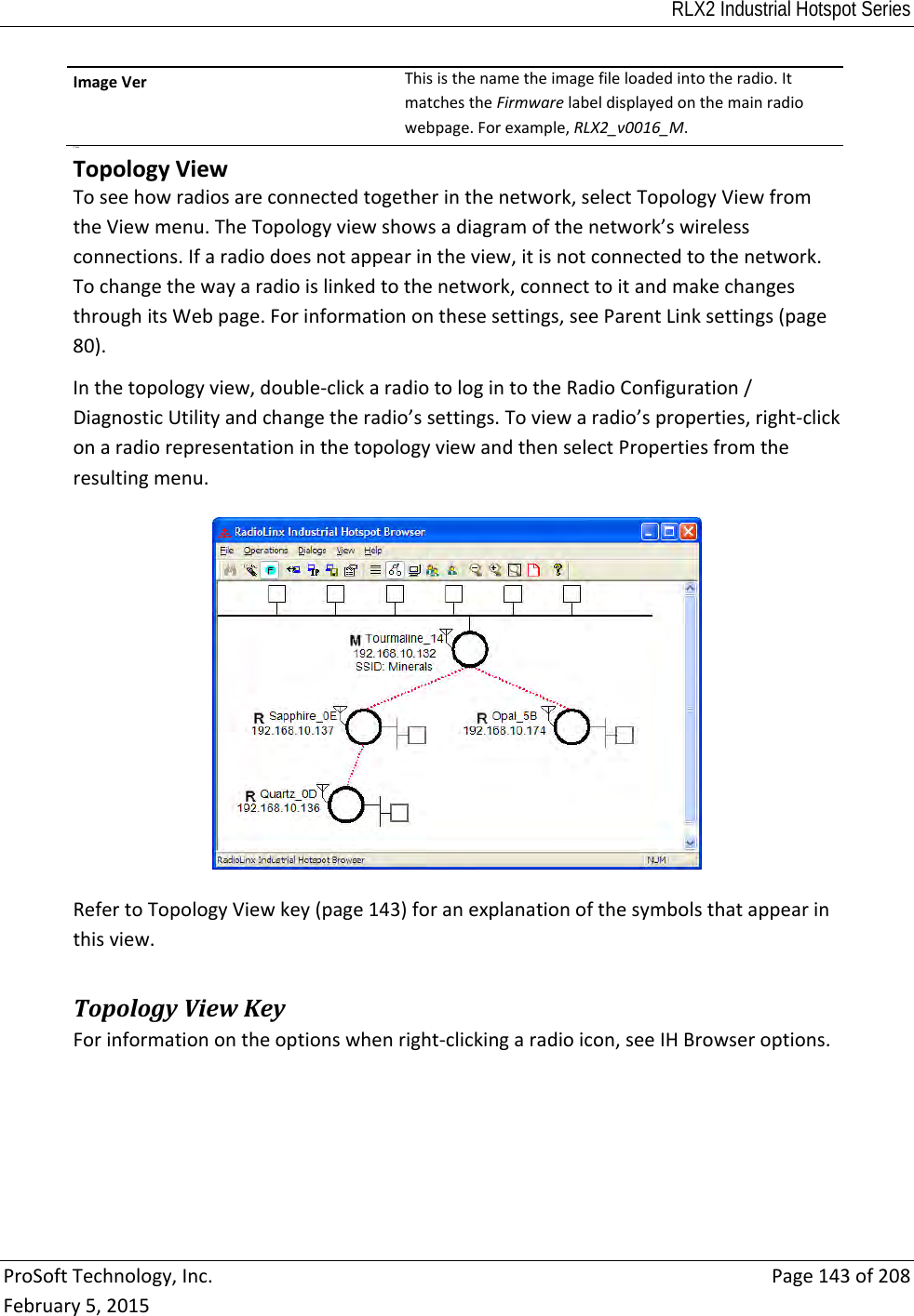 RLX2 Industrial Hotspot Series  ProSoftTechnology,Inc.Page143of208February5,2015ImageVerThisisthenametheimagefileloadedintotheradio.ItmatchestheFirmwarelabeldisplayedonthemainradiowebpage.Forexample,RLX2_v0016_M. P State TopologyViewToseehowradiosareconnectedtogetherinthenetwork,selectTopologyViewfromtheViewmenu.TheTopologyviewshowsadiagramofthenetwork’swirelessconnections.Ifaradiodoesnotappearintheview,itisnotconnectedtothenetwork.Tochangethewayaradioislinkedtothenetwork,connecttoitandmakechangesthroughitsWebpage.Forinformationonthesesettings,seeParentLinksettings(page80).Inthetopologyview,double‐clickaradiotologintotheRadioConfiguration/DiagnosticUtilityandchangetheradio’ssettings.Toviewaradio’sproperties,right‐clickonaradiorepresentationinthetopologyviewandthenselectPropertiesfromtheresultingmenu.RefertoTopologyViewkey(page143)foranexplanationofthesymbolsthatappearinthisview. TopologyViewKeyForinformationontheoptionswhenright‐clickingaradioicon,seeIHBrowseroptions.