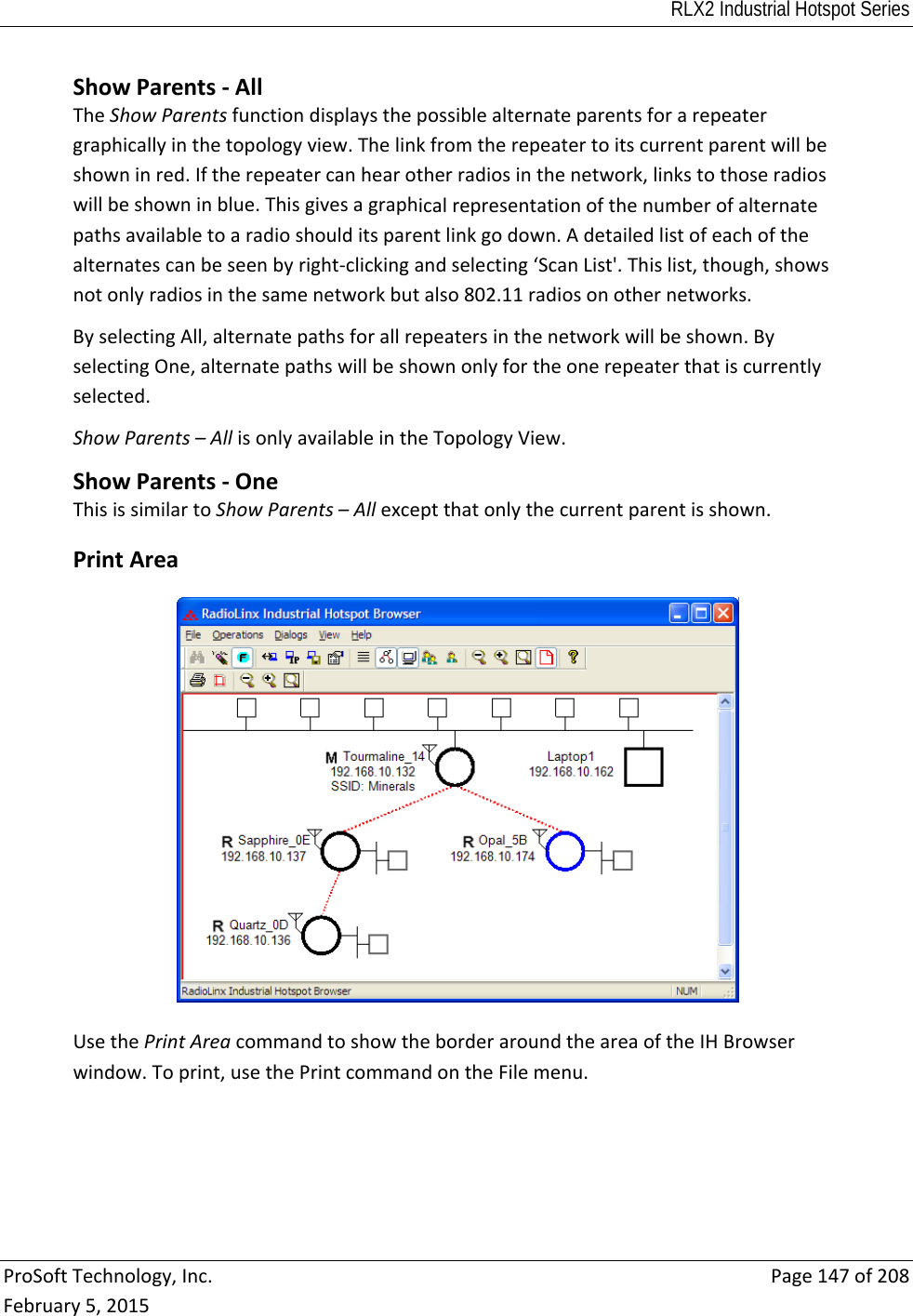 RLX2 Industrial Hotspot Series  ProSoftTechnology,Inc.Page147of208February5,2015 ShowParents‐AllTheShowParentsfunctiondisplaysthepossiblealternateparentsforarepeatergraphicallyinthetopologyview.Thelinkfromtherepeatertoitscurrentparentwillbeshowninred.Iftherepeatercanhearotherradiosinthenetwork,linkstothoseradioswillbeshowninblue.Thisgivesagraphicalrepresentationofthenumberofalternatepathsavailabletoaradioshoulditsparentlinkgodown.Adetailedlistofeachofthealternatescanbeseenbyright‐clickingandselecting‘ScanList&apos;.Thislist,though,showsnotonlyradiosinthesamenetworkbutalso802.11radiosonothernetworks.ByselectingAll,alternatepathsforallrepeatersinthenetworkwillbeshown.ByselectingOne,alternatepathswillbeshownonlyfortheonerepeaterthatiscurrentlyselected.ShowParents–AllisonlyavailableintheTopologyView.ShowParents‐OneThisissimilartoShowParents–Allexceptthatonlythecurrentparentisshown. PrintAreaUsethePrintAreacommandtoshowtheborderaroundtheareaoftheIHBrowserwindow.Toprint,usethePrintcommandontheFilemenu. 