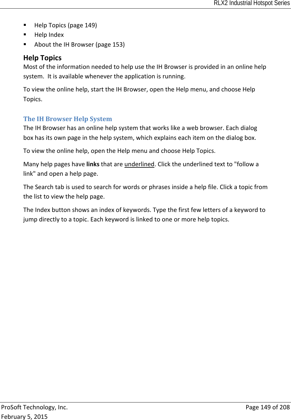 RLX2 Industrial Hotspot Series  ProSoftTechnology,Inc.Page149of208February5,2015 HelpTopics(page149) HelpIndex AbouttheIHBrowser(page153) HelpTopicsMostoftheinformationneededtohelpusetheIHBrowserisprovidedinanonlinehelpsystem.Itisavailablewhenevertheapplicationisrunning.Toviewtheonlinehelp,starttheIHBrowser,opentheHelpmenu,andchooseHelpTopics. TheIHBrowserHelpSystemTheIHBrowserhasanonlinehelpsystemthatworkslikeawebbrowser.Eachdialogboxhasitsownpageinthehelpsystem,whichexplainseachitemonthedialogbox.Toviewtheonlinehelp,opentheHelpmenuandchooseHelpTopics.Manyhelppageshavelinksthatareunderlined.Clicktheunderlinedtextto&quot;followalink&quot;andopenahelppage.TheSearchtabisusedtosearchforwordsorphrasesinsideahelpfile.Clickatopicfromthelisttoviewthehelppage.TheIndexbuttonshowsanindexofkeywords.Typethefirstfewlettersofakeywordtojumpdirectlytoatopic.Eachkeywordislinkedtooneormorehelptopics. 