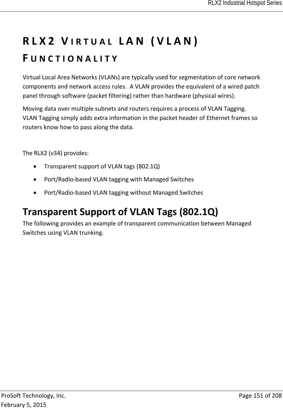  RLX2 Industrial Hotspot Series   ProSoftTechnology,Inc.Page151of208February5,2015RLX2VIRTUALLAN(VLAN)FUNCTIONALITYVirtualLocalAreaNetworks(VLANs)aretypicallyusedforsegmentationofcorenetworkcomponentsandnetworkaccessrules.AVLANprovidestheequivalentofawiredpatchpanelthroughsoftware(packetfiltering)ratherthanhardware(physicalwires).MovingdataovermultiplesubnetsandroutersrequiresaprocessofVLANTagging.VLANTaggingsimplyaddsextrainformationinthepacketheaderofEthernetframessoroutersknowhowtopassalongthedata.TheRLX2(v34)provides: TransparentsupportofVLANtags(802.1Q) Port/Radio‐basedVLANtaggingwithManagedSwitches Port/Radio‐basedVLANtaggingwithoutManagedSwitchesTransparentSupportofVLANTags(802.1Q)ThefollowingprovidesanexampleoftransparentcommunicationbetweenManagedSwitchesusingVLANtrunking.