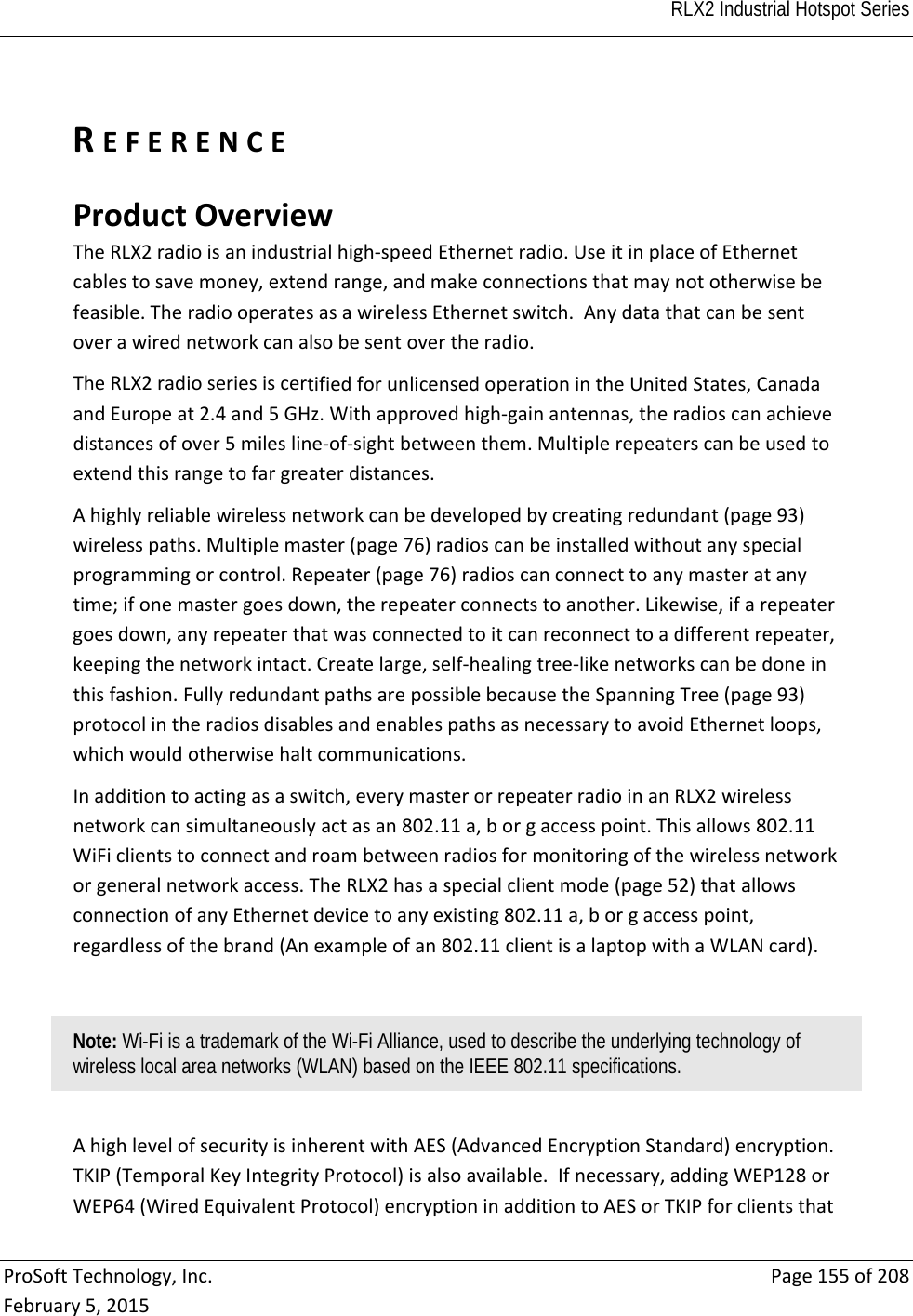  RLX2 Industrial Hotspot Series   ProSoftTechnology,Inc.Page155of208February5,2015REFERENCEProductOverviewTheRLX2radioisanindustrialhigh‐speedEthernetradio.UseitinplaceofEthernetcablestosavemoney,extendrange,andmakeconnectionsthatmaynototherwisebefeasible.TheradiooperatesasawirelessEthernetswitch.Anydatathatcanbesentoverawirednetworkcanalsobesentovertheradio.TheRLX2radioseriesiscertifiedforunlicensedoperationintheUnitedStates,CanadaandEuropeat2.4and5GHz.Withapprovedhigh‐gainantennas,theradioscanachievedistancesofover5milesline‐of‐sightbetweenthem.Multiplerepeaterscanbeusedtoextendthisrangetofargreaterdistances.Ahighlyreliablewirelessnetworkcanbedevelopedbycreatingredundant(page93)wirelesspaths.Multiplemaster(page76)radioscanbeinstalledwithoutanyspecialprogrammingorcontrol.Repeater(page76)radioscanconnecttoanymasteratanytime;ifonemastergoesdown,therepeaterconnectstoanother.Likewise,ifarepeatergoesdown,anyrepeaterthatwasconnectedtoitcanreconnecttoadifferentrepeater,keepingthenetworkintact.Createlarge,self‐healingtree‐likenetworkscanbedoneinthisfashion.FullyredundantpathsarepossiblebecausetheSpanningTree(page93)protocolintheradiosdisablesandenablespathsasnecessarytoavoidEthernetloops,whichwouldotherwisehaltcommunications.Inadditiontoactingasaswitch,everymasterorrepeaterradioinanRLX2wirelessnetworkcansimultaneouslyactasan802.11a,borgaccesspoint.Thisallows802.11WiFiclientstoconnectandroambetweenradiosformonitoringofthewirelessnetworkorgeneralnetworkaccess.TheRLX2hasaspecialclientmode(page52)thatallowsconnectionofanyEthernetdevicetoanyexisting802.11a,borgaccesspoint,regardlessofthebrand(Anexampleofan802.11clientisalaptopwithaWLANcard).Note: Wi-Fi is a trademark of the Wi-Fi Alliance, used to describe the underlying technology of wireless local area networks (WLAN) based on the IEEE 802.11 specifications.  AhighlevelofsecurityisinherentwithAES(AdvancedEncryptionStandard)encryption.TKIP(TemporalKeyIntegrityProtocol)isalsoavailable.Ifnecessary,addingWEP128orWEP64(WiredEquivalentProtocol)encryptioninadditiontoAESorTKIPforclientsthat