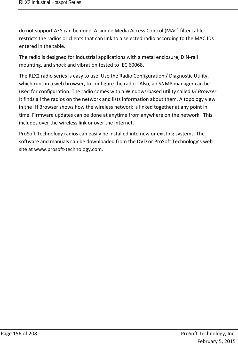 RLX2 Industrial Hotspot Series       Page156of208ProSoftTechnology,Inc.February5,2015donotsupportAEScanbedone.AsimpleMediaAccessControl(MAC)filtertablerestrictstheradiosorclientsthatcanlinktoaselectedradioaccordingtotheMACIDsenteredinthetable.Theradioisdesignedforindustrialapplicationswithametalenclosure,DIN‐railmounting,andshockandvibrationtestedtoIEC60068.TheRLX2radioseriesiseasytouse.UsetheRadioConfiguration/DiagnosticUtility,whichrunsinawebbrowser,toconfiguretheradio.Also,anSNMPmanagercanbeusedforconfiguration.TheradiocomeswithaWindows‐basedutilitycalledIHBrowser.Itfindsalltheradiosonthenetworkandlistsinformationaboutthem.AtopologyviewintheIHBrowsershowshowthewirelessnetworkislinkedtogetheratanypointintime.Firmwareupdatescanbedoneatanytimefromanywhereonthenetwork.ThisincludesoverthewirelesslinkorovertheInternet.ProSoftTechnologyradioscaneasilybeinstalledintoneworexistingsystems.ThesoftwareandmanualscanbedownloadedfromtheDVDorProSoftTechnology’swebsiteatwww.prosoft‐technology.com. 