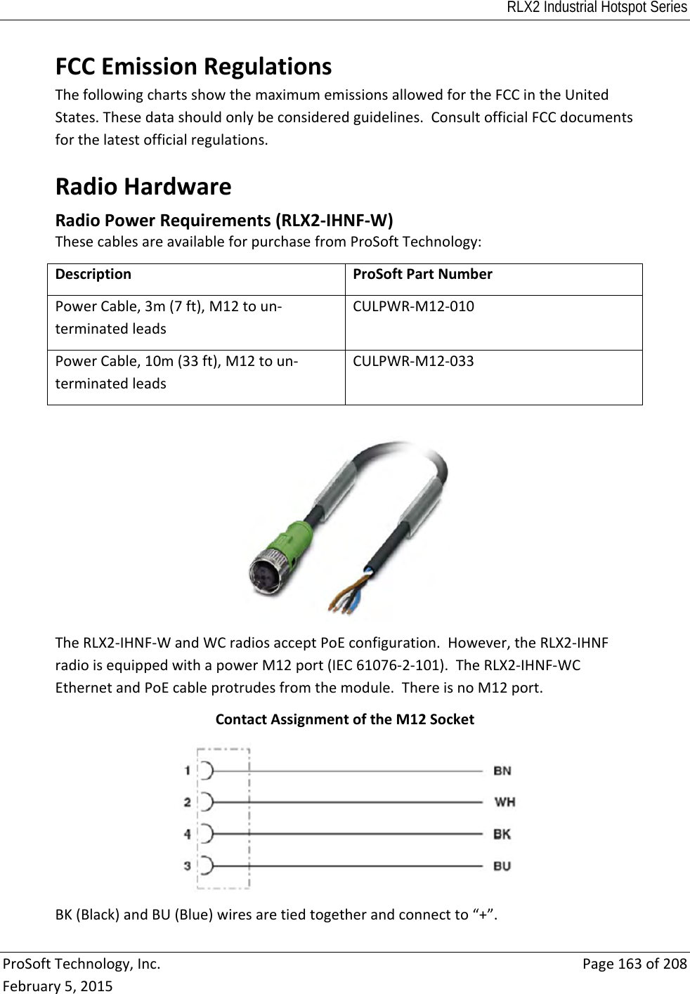 RLX2 Industrial Hotspot Series  ProSoftTechnology,Inc.Page163of208February5,2015FCCEmissionRegulationsThefollowingchartsshowthemaximumemissionsallowedfortheFCCintheUnitedStates.Thesedatashouldonlybeconsideredguidelines.ConsultofficialFCCdocumentsforthelatestofficialregulations.RadioHardware RadioPowerRequirements(RLX2‐IHNF‐W)ThesecablesareavailableforpurchasefromProSoftTechnology:DescriptionProSoftPartNumberPowerCable,3m(7ft),M12toun‐terminatedleadsCULPWR‐M12‐010PowerCable,10m(33ft),M12toun‐terminatedleadsCULPWR‐M12‐033TheRLX2‐IHNF‐WandWCradiosacceptPoEconfiguration.However,theRLX2‐IHNFradioisequippedwithapowerM12port(IEC61076‐2‐101).TheRLX2‐IHNF‐WCEthernetandPoEcableprotrudesfromthemodule.ThereisnoM12port.ContactAssignmentoftheM12SocketBK(Black)andBU(Blue)wiresaretiedtogetherandconnectto“+”.