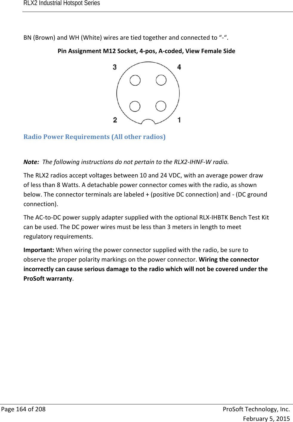 RLX2 Industrial Hotspot Series       Page164of208ProSoftTechnology,Inc.February5,2015BN(Brown)andWH(White)wiresaretiedtogetherandconnectedto“‐“.PinAssignmentM12Socket,4‐pos,A‐coded,ViewFemaleSideRadioPowerRequirements(Allotherradios)Note:ThefollowinginstructionsdonotpertaintotheRLX2‐IHNF‐Wradio.TheRLX2radiosacceptvoltagesbetween10and24VDC,withanaveragepowerdrawoflessthan8Watts.Adetachablepowerconnectorcomeswiththeradio,asshownbelow.Theconnectorterminalsarelabeled+(positiveDCconnection)and‐(DCgroundconnection).TheAC‐to‐DCpowersupplyadaptersuppliedwiththeoptionalRLX‐IHBTKBenchTestKitcanbeused.TheDCpowerwiresmustbelessthan3metersinlengthtomeetregulatoryrequirements.Important:Whenwiringthepowerconnectorsuppliedwiththeradio,besuretoobservetheproperpolaritymarkingsonthepowerconnector.WiringtheconnectorincorrectlycancauseseriousdamagetotheradiowhichwillnotbecoveredundertheProSoftwarranty.