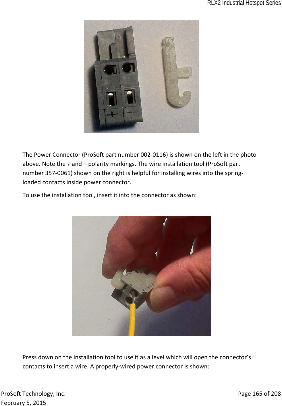 RLX2 Industrial Hotspot Series  ProSoftTechnology,Inc.Page165of208February5,2015ThePowerConnector(ProSoftpartnumber002‐0116)isshownontheleftinthephotoabove.Notethe+and–polaritymarkings.Thewireinstallationtool(ProSoftpartnumber357‐0061)shownontherightishelpfulforinstallingwiresintothespring‐loadedcontactsinsidepowerconnector.Tousetheinstallationtool,insertitintotheconnectorasshown:Pressdownontheinstallationtooltouseitasalevelwhichwillopentheconnector’scontactstoinsertawire.Aproperly‐wiredpowerconnectorisshown: