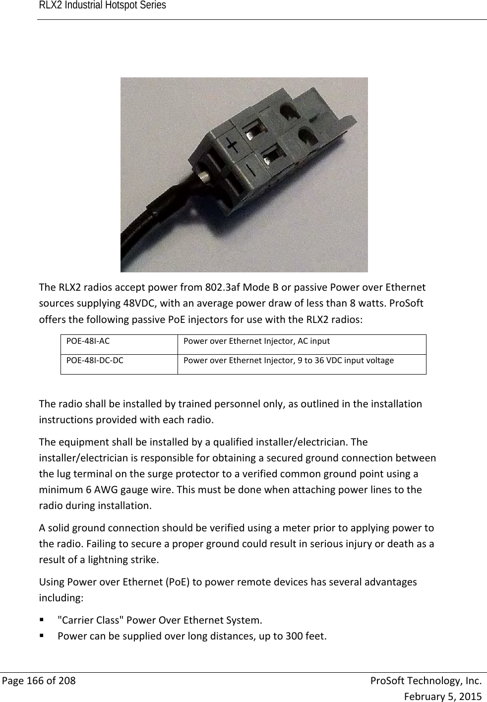 RLX2 Industrial Hotspot Series       Page166of208ProSoftTechnology,Inc.February5,2015TheRLX2radiosacceptpowerfrom802.3afModeBorpassivePoweroverEthernetsourcessupplying48VDC,withanaveragepowerdrawoflessthan8watts.ProSoftoffersthefollowingpassivePoEinjectorsforusewiththeRLX2radios:POE‐48I‐ACPoweroverEthernetInjector,ACinputPOE‐48I‐DC‐DCPoweroverEthernetInjector,9to36VDCinputvoltageTheradioshallbeinstalledbytrainedpersonnelonly,asoutlinedintheinstallationinstructionsprovidedwitheachradio.Theequipmentshallbeinstalledbyaqualifiedinstaller/electrician.Theinstaller/electricianisresponsibleforobtainingasecuredgroundconnectionbetweenthelugterminalonthesurgeprotectortoaverifiedcommongroundpointusingaminimum6AWGgaugewire.Thismustbedonewhenattachingpowerlinestotheradioduringinstallation.Asolidgroundconnectionshouldbeverifiedusingameterpriortoapplyingpowertotheradio.Failingtosecureapropergroundcouldresultinseriousinjuryordeathasaresultofalightningstrike.UsingPoweroverEthernet(PoE)topowerremotedeviceshasseveraladvantagesincluding: &quot;CarrierClass&quot;PowerOverEthernetSystem. Powercanbesuppliedoverlongdistances,upto300feet.