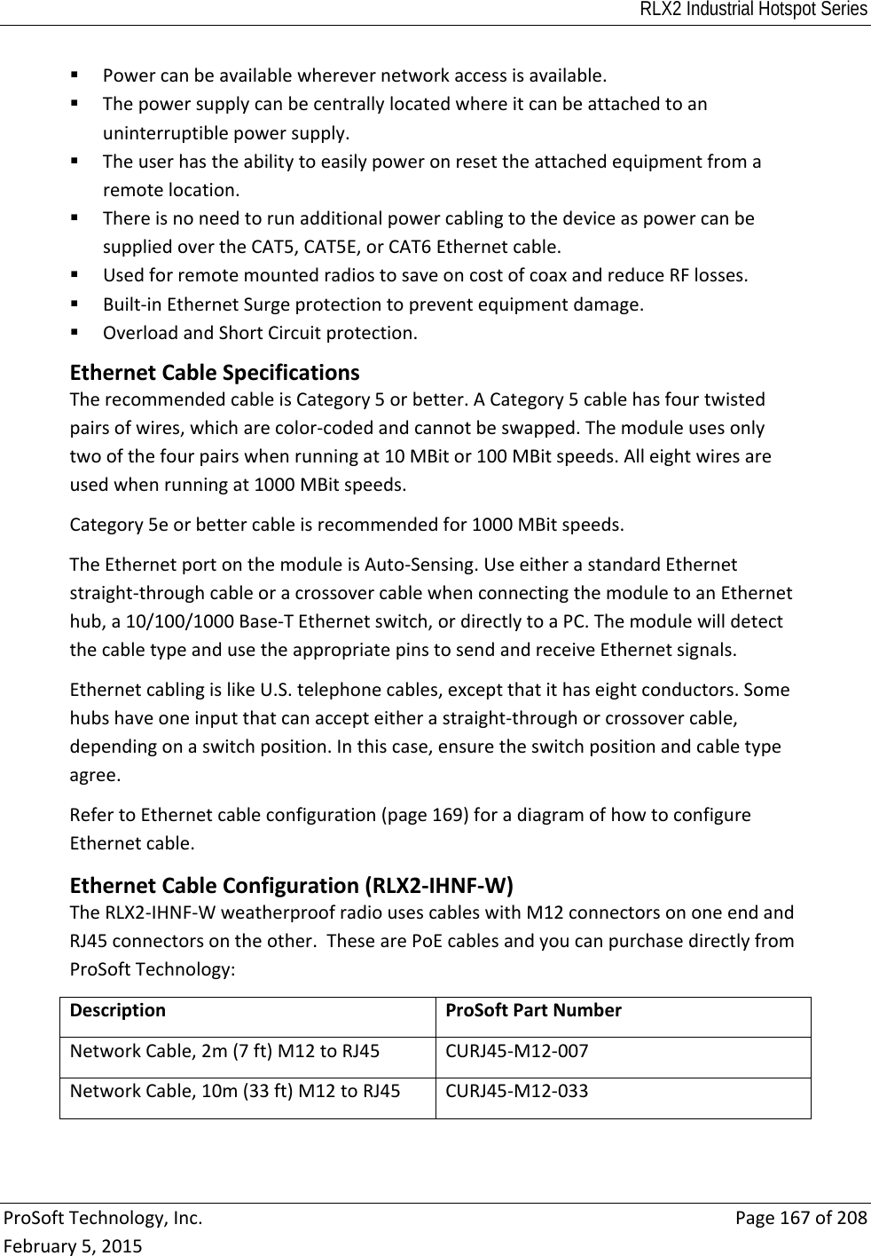 RLX2 Industrial Hotspot Series  ProSoftTechnology,Inc.Page167of208February5,2015 Powercanbeavailablewherevernetworkaccessisavailable. Thepowersupplycanbecentrallylocatedwhereitcanbeattachedtoanuninterruptiblepowersupply. Theuserhastheabilitytoeasilypoweronresettheattachedequipmentfromaremotelocation. ThereisnoneedtorunadditionalpowercablingtothedeviceaspowercanbesuppliedovertheCAT5,CAT5E,orCAT6Ethernetcable. UsedforremotemountedradiostosaveoncostofcoaxandreduceRFlosses. Built‐inEthernetSurgeprotectiontopreventequipmentdamage. OverloadandShortCircuitprotection. EthernetCableSpecificationsTherecommendedcableisCategory5orbetter.ACategory5cablehasfourtwistedpairsofwires,whicharecolor‐codedandcannotbeswapped.Themoduleusesonlytwoofthefourpairswhenrunningat10MBitor100MBitspeeds.Alleightwiresareusedwhenrunningat1000MBitspeeds.Category5eorbettercableisrecommendedfor1000MBitspeeds.TheEthernetportonthemoduleisAuto‐Sensing.UseeitherastandardEthernetstraight‐throughcableoracrossovercablewhenconnectingthemoduletoanEthernethub,a10/100/1000Base‐TEthernetswitch,ordirectlytoaPC.ThemodulewilldetectthecabletypeandusetheappropriatepinstosendandreceiveEthernetsignals.EthernetcablingislikeU.S.telephonecables,exceptthatithaseightconductors.Somehubshaveoneinputthatcanaccepteitherastraight‐throughorcrossovercable,dependingonaswitchposition.Inthiscase,ensuretheswitchpositionandcabletypeagree.RefertoEthernetcableconfiguration(page169)foradiagramofhowtoconfigureEthernetcable.EthernetCableConfiguration(RLX2‐IHNF‐W)TheRLX2‐IHNF‐WweatherproofradiousescableswithM12connectorsononeendandRJ45connectorsontheother.ThesearePoEcablesandyoucanpurchasedirectlyfromProSoftTechnology:DescriptionProSoftPartNumberNetworkCable,2m(7ft)M12toRJ45CURJ45‐M12‐007NetworkCable,10m(33ft)M12toRJ45CURJ45‐M12‐033