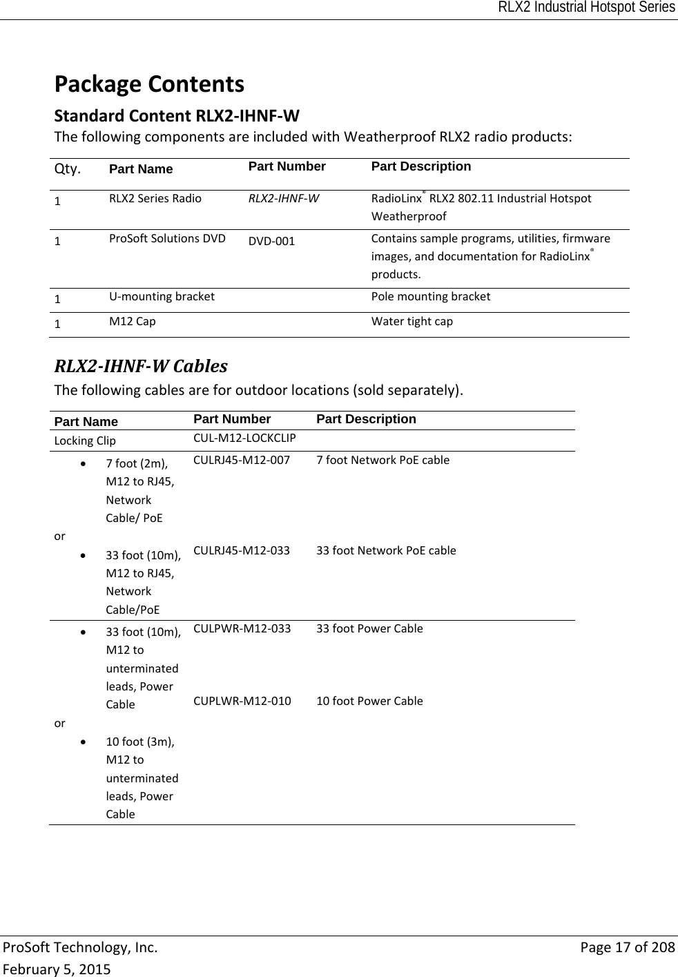 RLX2 Industrial Hotspot Series  ProSoftTechnology,Inc.Page17of208February5,2015 PackageContentsStandardContentRLX2‐IHNF‐WThefollowingcomponentsareincludedwithWeatherproofRLX2radioproducts:Qty. Part Name  Part NumberPart Description1 RLX2SeriesRadioRLX2‐IHNF‐WRadioLinx®RLX2802.11IndustrialHotspotWeatherproof1 ProSoftSolutionsDVDDVD‐001Containssampleprograms,utilities,firmwareimages,anddocumentationforRadioLinx®products.1U‐mountingbracketPolemountingbracket1M12CapWatertightcapRLX2‐IHNF‐WCablesThefollowingcablesareforoutdoorlocations(soldseparately).Part Name  Part NumberPart DescriptionLockingClipCUL‐M12‐LOCKCLIP 7foot(2m),M12toRJ45,NetworkCable/PoEor 33foot(10m),M12toRJ45,NetworkCable/PoECULRJ45‐M12‐007CULRJ45‐M12‐0337footNetworkPoEcable33footNetworkPoEcable 33foot(10m),M12tounterminatedleads,PowerCableor 10foot(3m),M12tounterminatedleads,PowerCableCULPWR‐M12‐033CUPLWR‐M12‐01033footPowerCable10footPowerCable