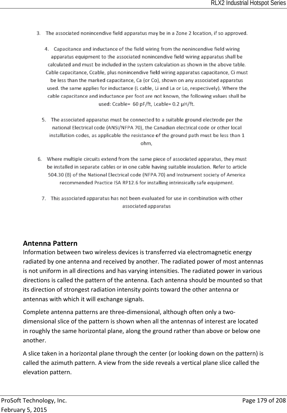 RLX2 Industrial Hotspot Series  ProSoftTechnology,Inc.Page179of208February5,2015AntennaPatternInformationbetweentwowirelessdevicesistransferredviaelectromagneticenergyradiatedbyoneantennaandreceivedbyanother.Theradiatedpowerofmostantennasisnotuniforminalldirectionsandhasvaryingintensities.Theradiatedpowerinvariousdirectionsiscalledthepatternoftheantenna.Eachantennashouldbemountedsothatitsdirectionofstrongestradiationintensitypointstowardtheotherantennaorantennaswithwhichitwillexchangesignals.Completeantennapatternsarethree‐dimensional,althoughoftenonlyatwo‐dimensionalsliceofthepatternisshownwhenalltheantennasofinterestarelocatedinroughlythesamehorizontalplane,alongthegroundratherthanaboveorbelowoneanother.Aslicetakeninahorizontalplanethroughthecenter(orlookingdownonthepattern)iscalledtheazimuthpattern.Aviewfromthesiderevealsaverticalplaneslicecalledtheelevationpattern.