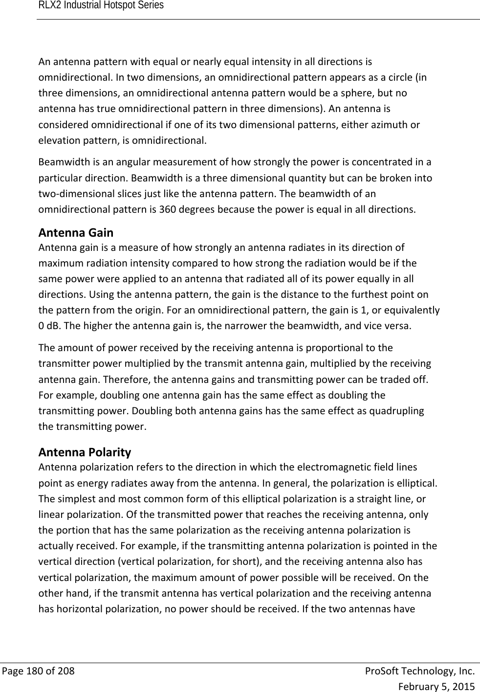 RLX2 Industrial Hotspot Series       Page180of208ProSoftTechnology,Inc.February5,2015Anantennapatternwithequalornearlyequalintensityinalldirectionsisomnidirectional.Intwodimensions,anomnidirectionalpatternappearsasacircle(inthreedimensions,anomnidirectionalantennapatternwouldbeasphere,butnoantennahastrueomnidirectionalpatterninthreedimensions).Anantennaisconsideredomnidirectionalifoneofitstwodimensionalpatterns,eitherazimuthorelevationpattern,isomnidirectional.Beamwidthisanangularmeasurementofhowstronglythepowerisconcentratedinaparticulardirection.Beamwidthisathreedimensionalquantitybutcanbebrokenintotwo‐dimensionalslicesjustliketheantennapattern.Thebeamwidthofanomnidirectionalpatternis360degreesbecausethepowerisequalinalldirections.AntennaGainAntennagainisameasureofhowstronglyanantennaradiatesinitsdirectionofmaximumradiationintensitycomparedtohowstrongtheradiationwouldbeifthesamepowerwereappliedtoanantennathatradiatedallofitspowerequallyinalldirections.Usingtheantennapattern,thegainisthedistancetothefurthestpointonthepatternfromtheorigin.Foranomnidirectionalpattern,thegainis1,orequivalently0dB.Thehighertheantennagainis,thenarrowerthebeamwidth,andviceversa.Theamountofpowerreceivedbythereceivingantennaisproportionaltothetransmitterpowermultipliedbythetransmitantennagain,multipliedbythereceivingantennagain.Therefore,theantennagainsandtransmittingpowercanbetradedoff.Forexample,doublingoneantennagainhasthesameeffectasdoublingthetransmittingpower.Doublingbothantennagainshasthesameeffectasquadruplingthetransmittingpower. AntennaPolarityAntennapolarizationreferstothedirectioninwhichtheelectromagneticfieldlinespointasenergyradiatesawayfromtheantenna.Ingeneral,thepolarizationiselliptical.Thesimplestandmostcommonformofthisellipticalpolarizationisastraightline,orlinearpolarization.Ofthetransmittedpowerthatreachesthereceivingantenna,onlytheportionthathasthesamepolarizationasthereceivingantennapolarizationisactuallyreceived.Forexample,ifthetransmittingantennapolarizationispointedintheverticaldirection(verticalpolarization,forshort),andthereceivingantennaalsohasverticalpolarization,themaximumamountofpowerpossiblewillbereceived.Ontheotherhand,ifthetransmitantennahasverticalpolarizationandthereceivingantennahashorizontalpolarization,nopowershouldbereceived.Ifthetwoantennashave