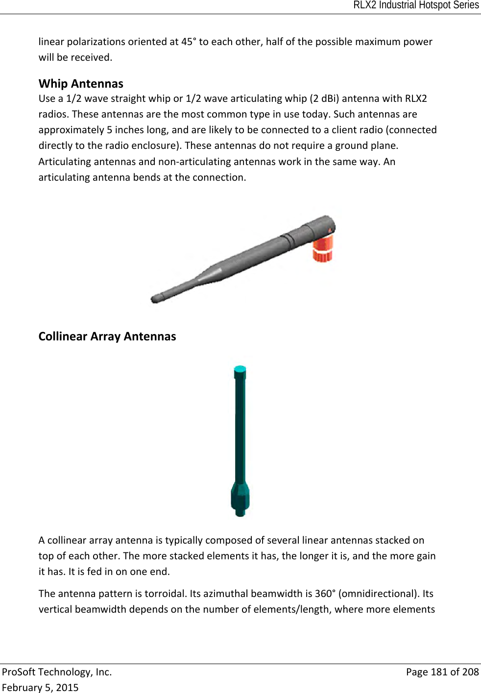 RLX2 Industrial Hotspot Series  ProSoftTechnology,Inc.Page181of208February5,2015linearpolarizationsorientedat45°toeachother,halfofthepossiblemaximumpowerwillbereceived. WhipAntennasUsea1/2wavestraightwhipor1/2wavearticulatingwhip(2dBi)antennawithRLX2radios.Theseantennasarethemostcommontypeinusetoday.Suchantennasareapproximately5incheslong,andarelikelytobeconnectedtoaclientradio(connecteddirectlytotheradioenclosure).Theseantennasdonotrequireagroundplane.Articulatingantennasandnon‐articulatingantennasworkinthesameway.Anarticulatingantennabendsattheconnection. CollinearArrayAntennasAcollineararrayantennaistypicallycomposedofseverallinearantennasstackedontopofeachother.Themorestackedelementsithas,thelongeritis,andthemoregainithas.Itisfedinononeend.Theantennapatternistorroidal.Itsazimuthalbeamwidthis360°(omnidirectional).Itsverticalbeamwidthdependsonthenumberofelements/length,wheremoreelements