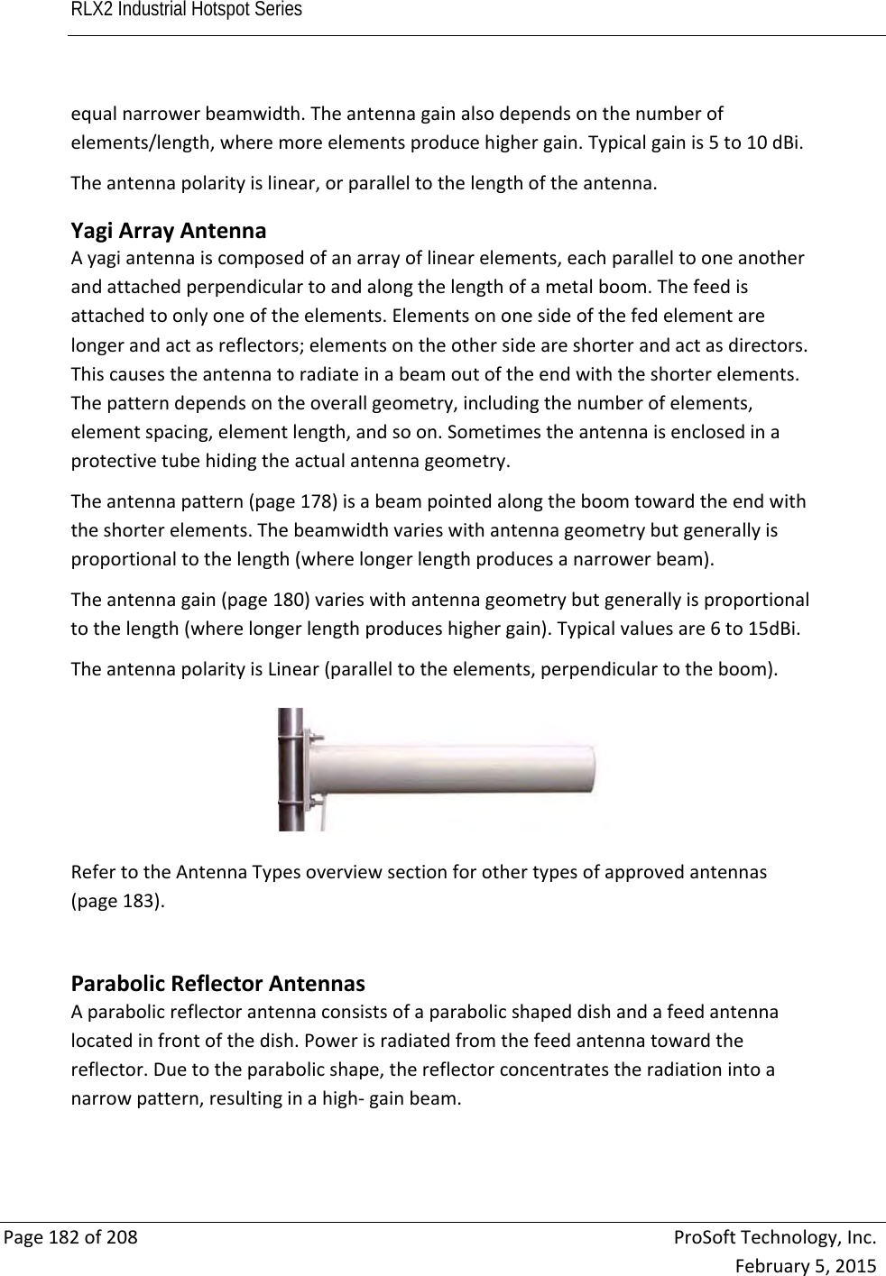 RLX2 Industrial Hotspot Series       Page182of208ProSoftTechnology,Inc.February5,2015equalnarrowerbeamwidth.Theantennagainalsodependsonthenumberofelements/length,wheremoreelementsproducehighergain.Typicalgainis5to10dBi.Theantennapolarityislinear,orparalleltothelengthoftheantenna. YagiArrayAntennaAyagiantennaiscomposedofanarrayoflinearelements,eachparalleltooneanotherandattachedperpendiculartoandalongthelengthofametalboom.Thefeedisattachedtoonlyoneoftheelements.Elementsononesideofthefedelementarelongerandactasreflectors;elementsontheothersideareshorterandactasdirectors.Thiscausestheantennatoradiateinabeamoutoftheendwiththeshorterelements.Thepatterndependsontheoverallgeometry,includingthenumberofelements,elementspacing,elementlength,andsoon.Sometimestheantennaisenclosedinaprotectivetubehidingtheactualantennageometry.Theantennapattern(page178)isabeampointedalongtheboomtowardtheendwiththeshorterelements.Thebeamwidthvarieswithantennageometrybutgenerallyisproportionaltothelength(wherelongerlengthproducesanarrowerbeam).Theantennagain(page180)varieswithantennageometrybutgenerallyisproportionaltothelength(wherelongerlengthproduceshighergain).Typicalvaluesare6to15dBi.TheantennapolarityisLinear(paralleltotheelements,perpendiculartotheboom).RefertotheAntennaTypesoverviewsectionforothertypesofapprovedantennas(page183).ParabolicReflectorAntennasAparabolicreflectorantennaconsistsofaparabolicshapeddishandafeedantennalocatedinfrontofthedish.Powerisradiatedfromthefeedantennatowardthereflector.Duetotheparabolicshape,thereflectorconcentratestheradiationintoanarrowpattern,resultinginahigh‐gainbeam.