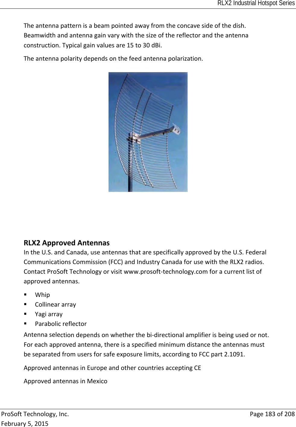 RLX2 Industrial Hotspot Series  ProSoftTechnology,Inc.Page183of208February5,2015Theantennapatternisabeampointedawayfromtheconcavesideofthedish.Beamwidthandantennagainvarywiththesizeofthereflectorandtheantennaconstruction.Typicalgainvaluesare15to30dBi.Theantennapolaritydependsonthefeedantennapolarization. RLX2ApprovedAntennasIntheU.S.andCanada,useantennasthatarespecificallyapprovedbytheU.S.FederalCommunicationsCommission(FCC)andIndustryCanadaforusewiththeRLX2radios.ContactProSoftTechnologyorvisitwww.prosoft‐technology.comforacurrentlistofapprovedantennas. Whip Collineararray Yagiarray ParabolicreflectorAntennaselectiondependsonwhetherthebi‐directionalamplifierisbeingusedornot.Foreachapprovedantenna,thereisaspecifiedminimumdistancetheantennasmustbeseparatedfromusersforsafeexposurelimits,accordingtoFCCpart2.1091.ApprovedantennasinEuropeandothercountriesacceptingCEApprovedantennasinMexico 