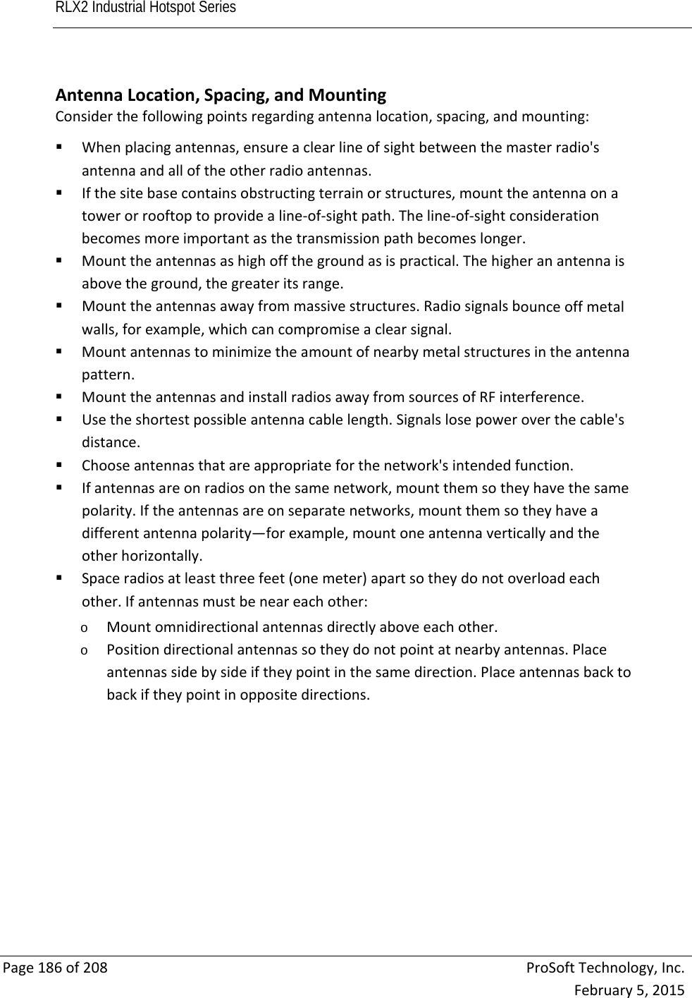 RLX2 Industrial Hotspot Series       Page186of208ProSoftTechnology,Inc.February5,2015 AntennaLocation,Spacing,andMountingConsiderthefollowingpointsregardingantennalocation,spacing,andmounting: Whenplacingantennas,ensureaclearlineofsightbetweenthemasterradio&apos;santennaandalloftheotherradioantennas. Ifthesitebasecontainsobstructingterrainorstructures,mounttheantennaonatowerorrooftoptoprovidealine‐of‐sightpath.Theline‐of‐sightconsiderationbecomesmoreimportantasthetransmissionpathbecomeslonger. Mounttheantennasashighoffthegroundasispractical.Thehigheranantennaisabovetheground,thegreateritsrange. Mounttheantennasawayfrommassivestructures.Radiosignalsbounceoffmetalwalls,forexample,whichcancompromiseaclearsignal. Mountantennastominimizetheamountofnearbymetalstructuresintheantennapattern. MounttheantennasandinstallradiosawayfromsourcesofRFinterference. Usetheshortestpossibleantennacablelength.Signalslosepoweroverthecable&apos;sdistance. Chooseantennasthatareappropriateforthenetwork&apos;sintendedfunction. Ifantennasareonradiosonthesamenetwork,mountthemsotheyhavethesamepolarity.Iftheantennasareonseparatenetworks,mountthemsotheyhaveadifferentantennapolarity—forexample,mountoneantennaverticallyandtheotherhorizontally. Spaceradiosatleastthreefeet(onemeter)apartsotheydonotoverloadeachother.Ifantennasmustbeneareachother:o Mountomnidirectionalantennasdirectlyaboveeachother.o Positiondirectionalantennassotheydonotpointatnearbyantennas.Placeantennassidebysideiftheypointinthesamedirection.Placeantennasbacktobackiftheypointinoppositedirections.        