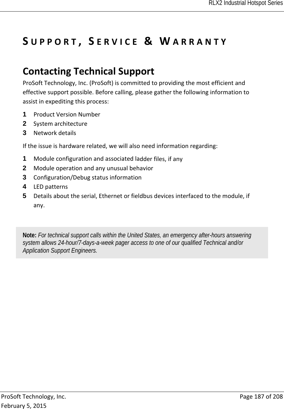  RLX2 Industrial Hotspot Series   ProSoftTechnology,Inc.Page187of208February5,2015SUPPORT,SERVICE&amp;WARRANTY  ContactingTechnicalSupportProSoftTechnology,Inc.(ProSoft)iscommittedtoprovidingthemostefficientandeffectivesupportpossible.Beforecalling,pleasegatherthefollowinginformationtoassistinexpeditingthisprocess:1  ProductVersionNumber2  Systemarchitecture3  NetworkdetailsIftheissueishardwarerelated,wewillalsoneedinformationregarding:1  Moduleconfigurationandassociatedladderfiles,ifany2  Moduleoperationandanyunusualbehavior3  Configuration/Debugstatusinformation4  LEDpatterns5  Detailsabouttheserial,Ethernetorfieldbusdevicesinterfacedtothemodule,ifany.Note: For technical support calls within the United States, an emergency after-hours answering system allows 24-hour/7-days-a-week pager access to one of our qualified Technical and/or Application Support Engineers.   