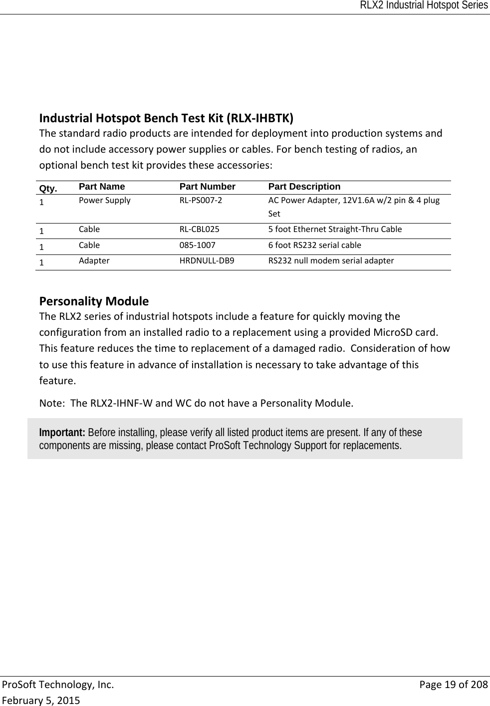 RLX2 Industrial Hotspot Series  ProSoftTechnology,Inc.Page19of208February5,2015IndustrialHotspotBenchTestKit(RLX‐IHBTK)Thestandardradioproductsareintendedfordeploymentintoproductionsystemsanddonotincludeaccessorypowersuppliesorcables.Forbenchtestingofradios,anoptionalbenchtestkitprovidestheseaccessories:Qty.   Part Name  Part NumberPart Description1 PowerSupplyRL‐PS007‐2ACPowerAdapter,12V1.6Aw/2pin&amp;4plugSet1CableRL‐CBL0255footEthernetStraight‐ThruCable1Cable085‐1007 6footRS232serialcable1AdapterHRDNULL‐DB9RS232nullmodemserialadapterPersonalityModuleTheRLX2seriesofindustrialhotspotsincludeafeatureforquicklymovingtheconfigurationfromaninstalledradiotoareplacementusingaprovidedMicroSDcard.Thisfeaturereducesthetimetoreplacementofadamagedradio.Considerationofhowtousethisfeatureinadvanceofinstallationisnecessarytotakeadvantageofthisfeature.Note:TheRLX2‐IHNF‐WandWCdonothaveaPersonalityModule.Important: Before installing, please verify all listed product items are present. If any of these components are missing, please contact ProSoft Technology Support for replacements.  