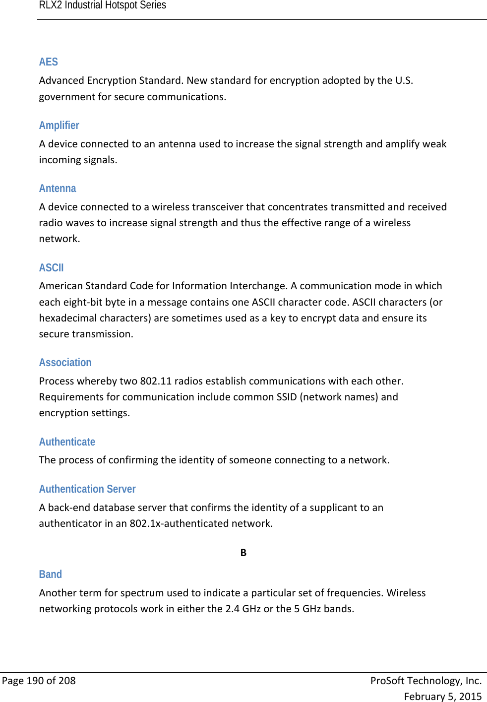 RLX2 Industrial Hotspot Series       Page190of208ProSoftTechnology,Inc.February5,2015AES AdvancedEncryptionStandard.NewstandardforencryptionadoptedbytheU.S.governmentforsecurecommunications. Amplifier Adeviceconnectedtoanantennausedtoincreasethesignalstrengthandamplifyweakincomingsignals. Antenna Adeviceconnectedtoawirelesstransceiverthatconcentratestransmittedandreceivedradiowavestoincreasesignalstrengthandthustheeffectiverangeofawirelessnetwork. ASCII AmericanStandardCodeforInformationInterchange.Acommunicationmodeinwhicheacheight‐bitbyteinamessagecontainsoneASCIIcharactercode.ASCIIcharacters(orhexadecimalcharacters)aresometimesusedasakeytoencryptdataandensureitssecuretransmission. Association Processwherebytwo802.11radiosestablishcommunicationswitheachother.RequirementsforcommunicationincludecommonSSID(networknames)andencryptionsettings. Authenticate Theprocessofconfirmingtheidentityofsomeoneconnectingtoanetwork. Authentication Server Aback‐enddatabaseserverthatconfirmstheidentityofasupplicanttoanauthenticatorinan802.1x‐authenticatednetwork. BBand Anothertermforspectrumusedtoindicateaparticularsetoffrequencies.Wirelessnetworkingprotocolsworkineitherthe2.4GHzorthe5GHzbands. 