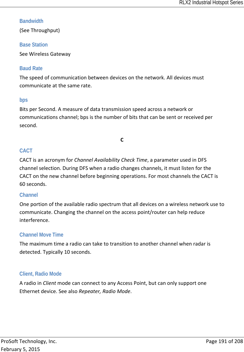 RLX2 Industrial Hotspot Series  ProSoftTechnology,Inc.Page191of208February5,2015Bandwidth (SeeThroughput) Base Station SeeWirelessGateway Baud Rate Thespeedofcommunicationbetweendevicesonthenetwork.Alldevicesmustcommunicateatthesamerate. bps BitsperSecond.Ameasureofdatatransmissionspeedacrossanetworkorcommunicationschannel;bpsisthenumberofbitsthatcanbesentorreceivedpersecond. CCACT CACTisanacronymforChannelAvailabilityCheckTime,aparameterusedinDFSchannelselection.DuringDFSwhenaradiochangeschannels,itmustlistenfortheCACTonthenewchannelbeforebeginningoperations.FormostchannelstheCACTis60seconds.Channel Oneportionoftheavailableradiospectrumthatalldevicesonawirelessnetworkusetocommunicate.Changingthechannelontheaccesspoint/routercanhelpreduceinterference. Channel Move Time Themaximumtimearadiocantaketotransitiontoanotherchannelwhenradarisdetected.Typically10seconds.Client, Radio Mode AradioinClientmodecanconnecttoanyAccessPoint,butcanonlysupportoneEthernetdevice.SeealsoRepeater,RadioMode.