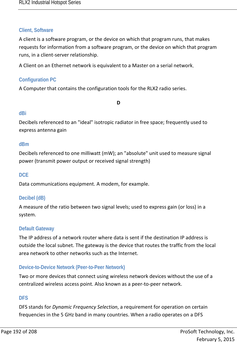 RLX2 Industrial Hotspot Series       Page192of208ProSoftTechnology,Inc.February5,2015Client, Software Aclientisasoftwareprogram,orthedeviceonwhichthatprogramruns,thatmakesrequestsforinformationfromasoftwareprogram,orthedeviceonwhichthatprogramruns,inaclient‐serverrelationship.AClientonanEthernetnetworkisequivalenttoaMasteronaserialnetwork. Configuration PC AComputerthatcontainstheconfigurationtoolsfortheRLX2radioseries. DdBi Decibelsreferencedtoan&quot;ideal&quot;isotropicradiatorinfreespace;frequentlyusedtoexpressantennagain dBm Decibelsreferencedtoonemilliwatt(mW);an&quot;absolute&quot;unitusedtomeasuresignalpower(transmitpoweroutputorreceivedsignalstrength) DCE Datacommunicationsequipment.Amodem,forexample. Decibel (dB) Ameasureoftheratiobetweentwosignallevels;usedtoexpressgain(orloss)inasystem. Default Gateway TheIPaddressofanetworkrouterwheredataissentifthedestinationIPaddressisoutsidethelocalsubnet.ThegatewayisthedevicethatroutesthetrafficfromthelocalareanetworktoothernetworkssuchastheInternet. Device-to-Device Network (Peer-to-Peer Network) Twoormoredevicesthatconnectusingwirelessnetworkdeviceswithouttheuseofacentralizedwirelessaccesspoint.Alsoknownasapeer‐to‐peernetwork. DFS DFSstandsforDynamicFrequencySelection,arequirementforoperationoncertainfrequenciesinthe5GHzbandinmanycountries.WhenaradiooperatesonaDFS