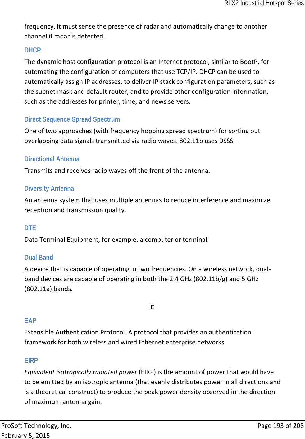 RLX2 Industrial Hotspot Series  ProSoftTechnology,Inc.Page193of208February5,2015frequency,itmustsensethepresenceofradarandautomaticallychangetoanotherchannelifradarisdetected.DHCP ThedynamichostconfigurationprotocolisanInternetprotocol,similartoBootP,forautomatingtheconfigurationofcomputersthatuseTCP/IP.DHCPcanbeusedtoautomaticallyassignIPaddresses,todeliverIPstackconfigurationparameters,suchasthesubnetmaskanddefaultrouter,andtoprovideotherconfigurationinformation,suchastheaddressesforprinter,time,andnewsservers. Direct Sequence Spread Spectrum Oneoftwoapproaches(withfrequencyhoppingspreadspectrum)forsortingoutoverlappingdatasignalstransmittedviaradiowaves.802.11busesDSSS Directional Antenna Transmitsandreceivesradiowavesoffthefrontoftheantenna. Diversity Antenna Anantennasystemthatusesmultipleantennastoreduceinterferenceandmaximizereceptionandtransmissionquality. DTE DataTerminalEquipment,forexample,acomputerorterminal. Dual Band Adevicethatiscapableofoperatingintwofrequencies.Onawirelessnetwork,dual‐banddevicesarecapableofoperatinginboththe2.4GHz(802.11b/g)and5GHz(802.11a)bands. EEAP ExtensibleAuthenticationProtocol.AprotocolthatprovidesanauthenticationframeworkforbothwirelessandwiredEthernetenterprisenetworks. EIRP Equivalentisotropicallyradiatedpower(EIRP)istheamountofpowerthatwouldhavetobeemittedbyanisotropicantenna(thatevenlydistributespowerinalldirectionsandisatheoreticalconstruct)toproducethepeakpowerdensityobservedinthedirectionofmaximumantennagain.