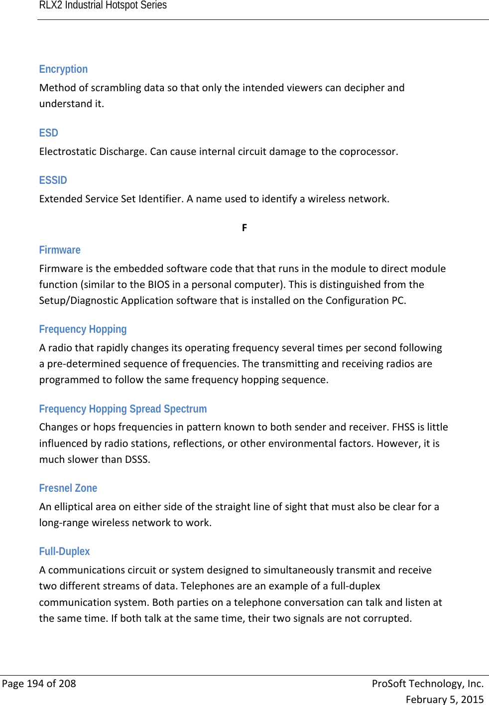 RLX2 Industrial Hotspot Series       Page194of208ProSoftTechnology,Inc.February5,2015 Encryption Methodofscramblingdatasothatonlytheintendedviewerscandecipherandunderstandit. ESD ElectrostaticDischarge.Cancauseinternalcircuitdamagetothecoprocessor. ESSID ExtendedServiceSetIdentifier.Anameusedtoidentifyawirelessnetwork. FFirmware Firmwareistheembeddedsoftwarecodethatthatrunsinthemoduletodirectmodulefunction(similartotheBIOSinapersonalcomputer).ThisisdistinguishedfromtheSetup/DiagnosticApplicationsoftwarethatisinstalledontheConfigurationPC. Frequency Hopping Aradiothatrapidlychangesitsoperatingfrequencyseveraltimespersecondfollowingapre‐determinedsequenceoffrequencies.Thetransmittingandreceivingradiosareprogrammedtofollowthesamefrequencyhoppingsequence. Frequency Hopping Spread Spectrum Changesorhopsfrequenciesinpatternknowntobothsenderandreceiver.FHSSislittleinfluencedbyradiostations,reflections,orotherenvironmentalfactors.However,itismuchslowerthanDSSS. Fresnel Zone Anellipticalareaoneithersideofthestraightlineofsightthatmustalsobeclearforalong‐rangewirelessnetworktowork. Full-Duplex Acommunicationscircuitorsystemdesignedtosimultaneouslytransmitandreceivetwodifferentstreamsofdata.Telephonesareanexampleofafull‐duplexcommunicationsystem.Bothpartiesonatelephoneconversationcantalkandlistenatthesametime.Ifbothtalkatthesametime,theirtwosignalsarenotcorrupted. 