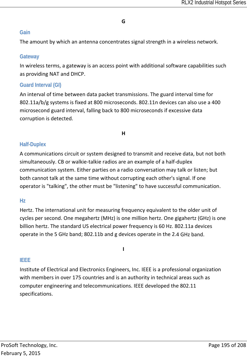 RLX2 Industrial Hotspot Series  ProSoftTechnology,Inc.Page195of208February5,2015GGain Theamountbywhichanantennaconcentratessignalstrengthinawirelessnetwork. Gateway Inwirelessterms,agatewayisanaccesspointwithadditionalsoftwarecapabilitiessuchasprovidingNATandDHCP.Guard Interval (GI) Anintervaloftimebetweendatapackettransmissions.Theguardintervaltimefor802.11a/b/gsystemsisfixedat800microseconds.802.11ndevicescanalsousea400microsecondguardinterval,fallingbackto800microsecondsifexcessivedatacorruptionisdetected. HHalf-Duplex Acommunicationscircuitorsystemdesignedtotransmitandreceivedata,butnotbothsimultaneously.CBorwalkie‐talkieradiosareanexampleofahalf‐duplexcommunicationsystem.Eitherpartiesonaradioconversationmaytalkorlisten;butbothcannottalkatthesametimewithoutcorruptingeachother&apos;ssignal.Ifoneoperatoris&quot;talking&quot;,theothermustbe&quot;listening&quot;tohavesuccessfulcommunication. Hz Hertz.Theinternationalunitformeasuringfrequencyequivalenttotheolderunitofcyclespersecond.Onemegahertz(MHz)isonemillionhertz.Onegigahertz(GHz)isonebillionhertz.ThestandardUSelectricalpowerfrequencyis60Hz.802.11adevicesoperateinthe5GHzband;802.11bandgdevicesoperateinthe2.4GHzband. IIEEE InstituteofElectricalandElectronicsEngineers,Inc.IEEEisaprofessionalorganizationwithmembersinover175countriesandisanauthorityintechnicalareassuchascomputerengineeringandtelecommunications.IEEEdevelopedthe802.11specifications. 