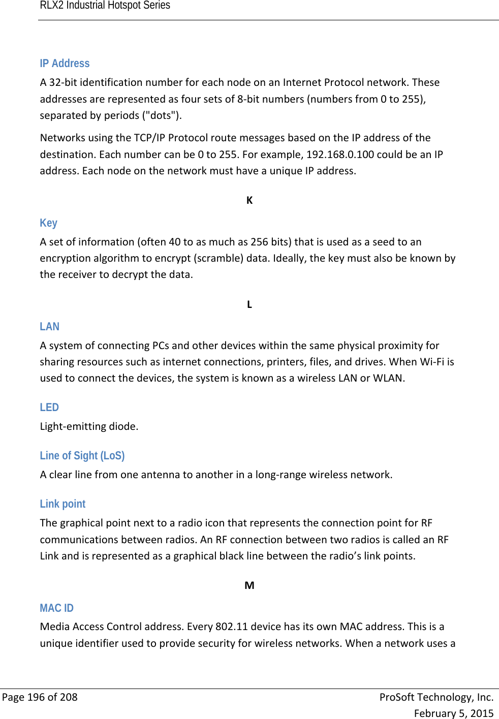 RLX2 Industrial Hotspot Series       Page196of208ProSoftTechnology,Inc.February5,2015IP Address A32‐bitidentificationnumberforeachnodeonanInternetProtocolnetwork.Theseaddressesarerepresentedasfoursetsof8‐bitnumbers(numbersfrom0to255),separatedbyperiods(&quot;dots&quot;).NetworksusingtheTCP/IPProtocolroutemessagesbasedontheIPaddressofthedestination.Eachnumbercanbe0to255.Forexample,192.168.0.100couldbeanIPaddress.EachnodeonthenetworkmusthaveauniqueIPaddress. KKey Asetofinformation(often40toasmuchas256bits)thatisusedasaseedtoanencryptionalgorithmtoencrypt(scramble)data.Ideally,thekeymustalsobeknownbythereceivertodecryptthedata. LLAN AsystemofconnectingPCsandotherdeviceswithinthesamephysicalproximityforsharingresourcessuchasinternetconnections,printers,files,anddrives.WhenWi‐Fiisusedtoconnectthedevices,thesystemisknownasawirelessLANorWLAN. LED Light‐emittingdiode. Line of Sight (LoS) Aclearlinefromoneantennatoanotherinalong‐rangewirelessnetwork. Link point ThegraphicalpointnexttoaradioiconthatrepresentstheconnectionpointforRFcommunicationsbetweenradios.AnRFconnectionbetweentworadiosiscalledanRFLinkandisrepresentedasagraphicalblacklinebetweentheradio’slinkpoints. MMAC ID MediaAccessControladdress.Every802.11devicehasitsownMACaddress.Thisisauniqueidentifierusedtoprovidesecurityforwirelessnetworks.Whenanetworkusesa