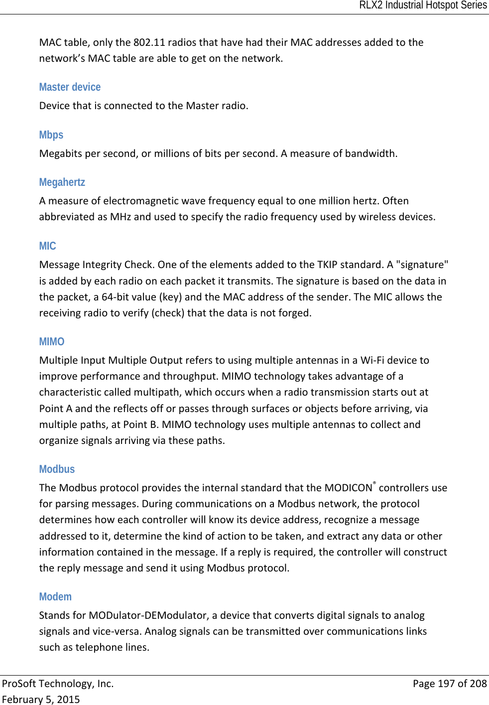 RLX2 Industrial Hotspot Series  ProSoftTechnology,Inc.Page197of208February5,2015MACtable,onlythe802.11radiosthathavehadtheirMACaddressesaddedtothenetwork’sMACtableareabletogetonthenetwork. Master device DevicethatisconnectedtotheMasterradio. Mbps Megabitspersecond,ormillionsofbitspersecond.Ameasureofbandwidth. Megahertz Ameasureofelectromagneticwavefrequencyequaltoonemillionhertz.OftenabbreviatedasMHzandusedtospecifytheradiofrequencyusedbywirelessdevices.  MIC MessageIntegrityCheck.OneoftheelementsaddedtotheTKIPstandard.A&quot;signature&quot;isaddedbyeachradiooneachpacketittransmits.Thesignatureisbasedonthedatainthepacket,a64‐bitvalue(key)andtheMACaddressofthesender.TheMICallowsthereceivingradiotoverify(check)thatthedataisnotforged. MIMO MultipleInputMultipleOutputreferstousingmultipleantennasinaWi‐Fidevicetoimproveperformanceandthroughput.MIMOtechnologytakesadvantageofacharacteristiccalledmultipath,whichoccurswhenaradiotransmissionstartsoutatPointAandthereflectsofforpassesthroughsurfacesorobjectsbeforearriving,viamultiplepaths,atPointB.MIMOtechnologyusesmultipleantennastocollectandorganizesignalsarrivingviathesepaths. Modbus TheModbusprotocolprovidestheinternalstandardthattheMODICON®controllersuseforparsingmessages.DuringcommunicationsonaModbusnetwork,theprotocoldetermineshoweachcontrollerwillknowitsdeviceaddress,recognizeamessageaddressedtoit,determinethekindofactiontobetaken,andextractanydataorotherinformationcontainedinthemessage.Ifareplyisrequired,thecontrollerwillconstructthereplymessageandsenditusingModbusprotocol. Modem StandsforMODulator‐DEModulator,adevicethatconvertsdigitalsignalstoanalogsignalsandvice‐versa.Analogsignalscanbetransmittedovercommunicationslinkssuchastelephonelines.