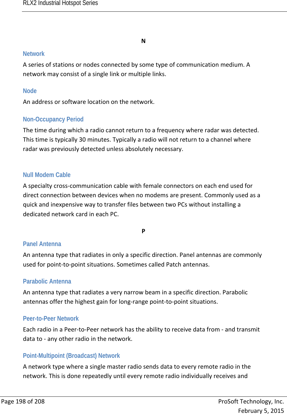 RLX2 Industrial Hotspot Series       Page198of208ProSoftTechnology,Inc.February5,2015 NNetwork Aseriesofstationsornodesconnectedbysometypeofcommunicationmedium.Anetworkmayconsistofasinglelinkormultiplelinks. Node Anaddressorsoftwarelocationonthenetwork.  Non-Occupancy Period Thetimeduringwhicharadiocannotreturntoafrequencywhereradarwasdetected.Thistimeistypically30minutes.Typicallyaradiowillnotreturntoachannelwhereradarwaspreviouslydetectedunlessabsolutelynecessary.Null Modem Cable Aspecialtycross‐communicationcablewithfemaleconnectorsoneachendusedfordirectconnectionbetweendeviceswhennomodemsarepresent.CommonlyusedasaquickandinexpensivewaytotransferfilesbetweentwoPCswithoutinstallingadedicatednetworkcardineachPC. PPanel Antenna Anantennatypethatradiatesinonlyaspecificdirection.Panelantennasarecommonlyusedforpoint‐to‐pointsituations.SometimescalledPatchantennas. Parabolic Antenna Anantennatypethatradiatesaverynarrowbeaminaspecificdirection.Parabolicantennasofferthehighestgainforlong‐rangepoint‐to‐pointsituations. Peer-to-Peer Network EachradioinaPeer‐to‐Peernetworkhastheabilitytoreceivedatafrom‐andtransmitdatato‐anyotherradiointhenetwork. Point-Multipoint (Broadcast) Network Anetworktypewhereasinglemasterradiosendsdatatoeveryremoteradiointhenetwork.Thisisdonerepeatedlyuntileveryremoteradioindividuallyreceivesand