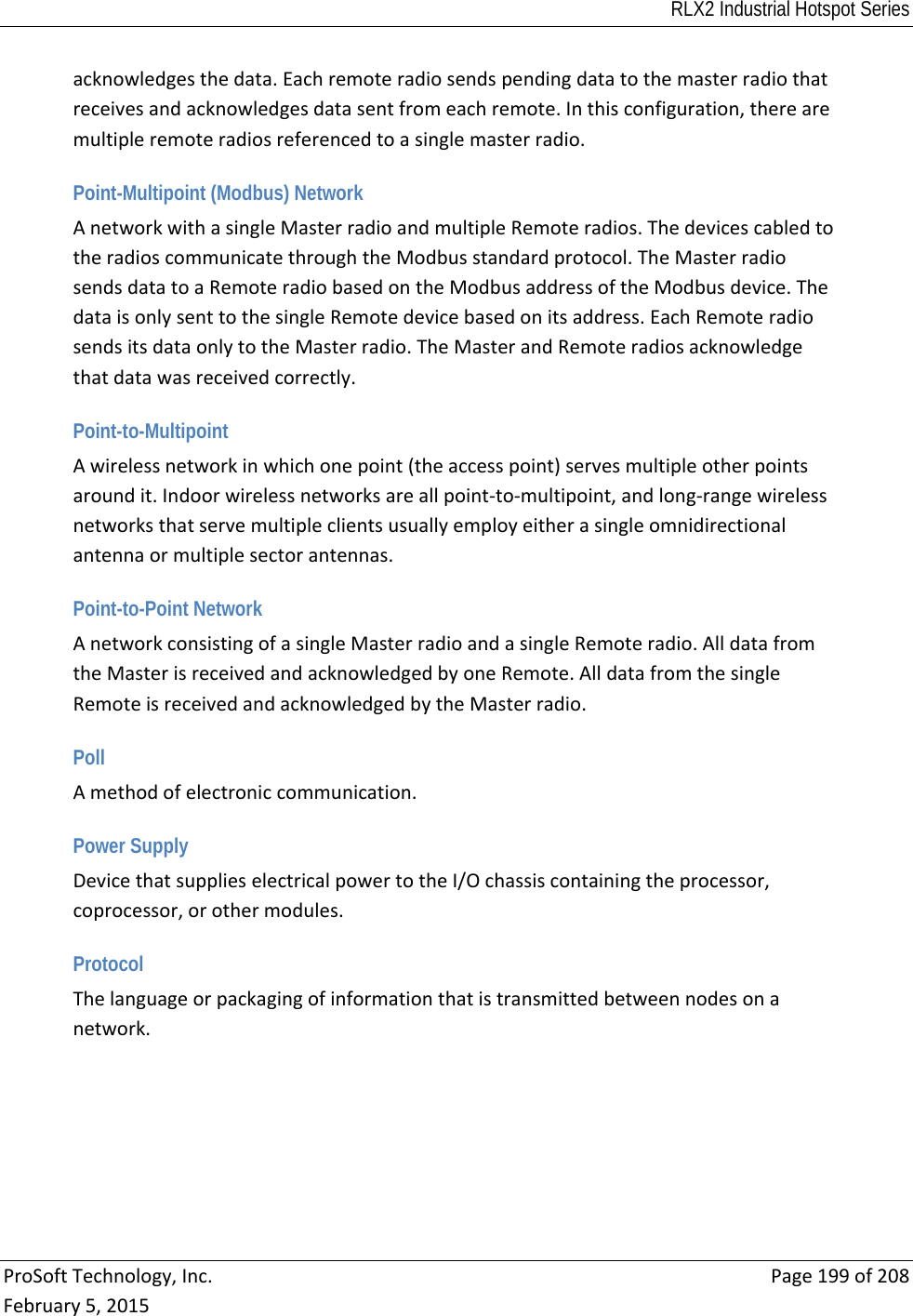 RLX2 Industrial Hotspot Series  ProSoftTechnology,Inc.Page199of208February5,2015acknowledgesthedata.Eachremoteradiosendspendingdatatothemasterradiothatreceivesandacknowledgesdatasentfromeachremote.Inthisconfiguration,therearemultipleremoteradiosreferencedtoasinglemasterradio. Point-Multipoint (Modbus) Network AnetworkwithasingleMasterradioandmultipleRemoteradios.ThedevicescabledtotheradioscommunicatethroughtheModbusstandardprotocol.TheMasterradiosendsdatatoaRemoteradiobasedontheModbusaddressoftheModbusdevice.ThedataisonlysenttothesingleRemotedevicebasedonitsaddress.EachRemoteradiosendsitsdataonlytotheMasterradio.TheMasterandRemoteradiosacknowledgethatdatawasreceivedcorrectly. Point-to-Multipoint Awirelessnetworkinwhichonepoint(theaccesspoint)servesmultipleotherpointsaroundit.Indoorwirelessnetworksareallpoint‐to‐multipoint,andlong‐rangewirelessnetworksthatservemultipleclientsusuallyemployeitherasingleomnidirectionalantennaormultiplesectorantennas. Point-to-Point Network AnetworkconsistingofasingleMasterradioandasingleRemoteradio.AlldatafromtheMasterisreceivedandacknowledgedbyoneRemote.AlldatafromthesingleRemoteisreceivedandacknowledgedbytheMasterradio. Poll Amethodofelectroniccommunication. Power Supply DevicethatsupplieselectricalpowertotheI/Ochassiscontainingtheprocessor,coprocessor,orothermodules. Protocol Thelanguageorpackagingofinformationthatistransmittedbetweennodesonanetwork. 