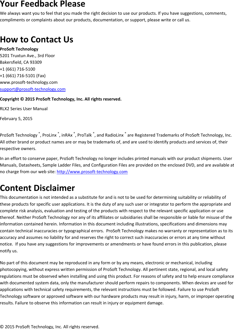  YourFeedbackPleaseWealwayswantyoutofeelthatyoumadetherightdecisiontouseourproducts.Ifyouhavesuggestions,comments,complimentsorcomplaintsaboutourproducts,documentation,orsupport,pleasewriteorcallus. HowtoContactUsProSoftTechnology5201TruxtunAve.,3rdFloorBakersfield,CA93309+1(661)716‐5100+1(661)716‐5101(Fax)www.prosoft‐technology.comsupport@prosoft‐technology.comCopyright©2015ProSoftTechnology,Inc.Allrightsreserved.RLX2SeriesUserManualFebruary5,2015ProSoftTechnology®,ProLinx®,inRAx®,ProTalk®,andRadioLinx®areRegisteredTrademarksofProSoftTechnology,Inc.Allotherbrandorproductnamesareormaybetrademarksof,andareusedtoidentifyproductsandservicesof,theirrespectiveowners.Inanefforttoconservepaper,ProSoftTechnologynolongerincludesprintedmanualswithourproductshipments.UserManuals,Datasheets,SampleLadderFiles,andConfigurationFilesareprovidedontheenclosedDVD,andareavailableatnochargefromourwebsite:http://www.prosoft‐technology.comContentDisclaimerThisdocumentationisnotintendedasasubstituteforandisnottobeusedfordeterminingsuitabilityorreliabilityoftheseproductsforspecificuserapplications.Itisthedutyofanysuchuserorintegratortoperformtheappropriateandcompleteriskanalysis,evaluationandtestingoftheproductswithrespecttotherelevantspecificapplicationorusethereof.NeitherProSoftTechnologynoranyofitsaffiliatesorsubsidiariesshallberesponsibleorliableformisuseoftheinformationcontainedherein.Informationinthisdocumentincludingillustrations,specificationsanddimensionsmaycontaintechnicalinaccuraciesortypographicalerrors.ProSoftTechnologymakesnowarrantyorrepresentationastoitsaccuracyandassumesnoliabilityforandreservestherighttocorrectsuchinaccuraciesorerrorsatanytimewithoutnotice.Ifyouhaveanysuggestionsforimprovementsoramendmentsorhavefounderrorsinthispublication,pleasenotifyus.Nopartofthisdocumentmaybereproducedinanyformorbyanymeans,electronicormechanical,includingphotocopying,withoutexpresswrittenpermissionofProSoftTechnology.Allpertinentstate,regional,andlocalsafetyregulationsmustbeobservedwheninstallingandusingthisproduct.Forreasonsofsafetyandtohelpensurecompliancewithdocumentedsystemdata,onlythemanufacturershouldperformrepairstocomponents.Whendevicesareusedforapplicationswithtechnicalsafetyrequirements,therelevantinstructionsmustbefollowed.FailuretouseProSoftTechnologysoftwareorapprovedsoftwarewithourhardwareproductsmayresultininjury,harm,orimproperoperatingresults.Failuretoobservethisinformationcanresultininjuryorequipmentdamage.©2015ProSoftTechnology,Inc.Allrightsreserved.