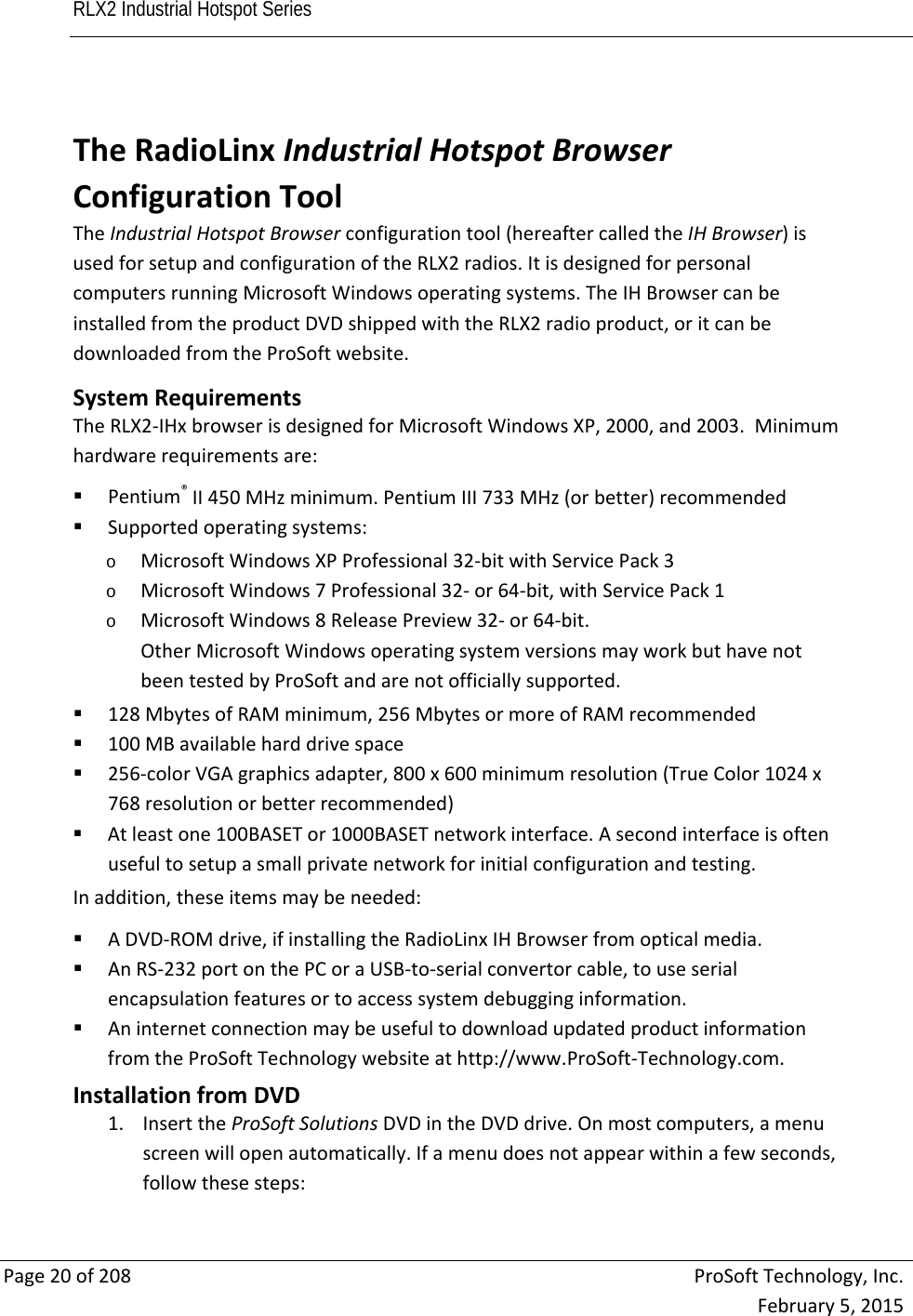 RLX2 Industrial Hotspot Series       Page20of208ProSoftTechnology,Inc.February5,2015 TheRadioLinxIndustrialHotspotBrowserConfigurationToolTheIndustrialHotspotBrowserconfigurationtool(hereaftercalledtheIHBrowser)isusedforsetupandconfigurationoftheRLX2radios.ItisdesignedforpersonalcomputersrunningMicrosoftWindowsoperatingsystems.TheIHBrowsercanbeinstalledfromtheproductDVDshippedwiththeRLX2radioproduct,oritcanbedownloadedfromtheProSoftwebsite.SystemRequirementsTheRLX2‐IHxbrowserisdesignedforMicrosoftWindowsXP,2000,and2003.Minimumhardwarerequirementsare: Pentium®II450MHzminimum.PentiumIII733MHz(orbetter)recommended Supportedoperatingsystems:o MicrosoftWindowsXPProfessional32‐bitwithServicePack3o MicrosoftWindows7Professional32‐or64‐bit,withServicePack1o MicrosoftWindows8ReleasePreview32‐or64‐bit.OtherMicrosoftWindowsoperatingsystemversionsmayworkbuthavenotbeentestedbyProSoftandarenotofficiallysupported. 128MbytesofRAMminimum,256MbytesormoreofRAMrecommended 100MBavailableharddrivespace 256‐colorVGAgraphicsadapter,800x600minimumresolution(TrueColor1024x768resolutionorbetterrecommended) Atleastone100BASETor1000BASETnetworkinterface.Asecondinterfaceisoftenusefultosetupasmallprivatenetworkforinitialconfigurationandtesting.Inaddition,theseitemsmaybeneeded: ADVD‐ROMdrive,ifinstallingtheRadioLinxIHBrowserfromopticalmedia. AnRS‐232portonthePCoraUSB‐to‐serialconvertorcable,touseserialencapsulationfeaturesortoaccesssystemdebugginginformation. AninternetconnectionmaybeusefultodownloadupdatedproductinformationfromtheProSoftTechnologywebsiteathttp://www.ProSoft‐Technology.com.InstallationfromDVD1. InserttheProSoftSolutionsDVDintheDVDdrive.Onmostcomputers,amenuscreenwillopenautomatically.Ifamenudoesnotappearwithinafewseconds,followthesesteps: