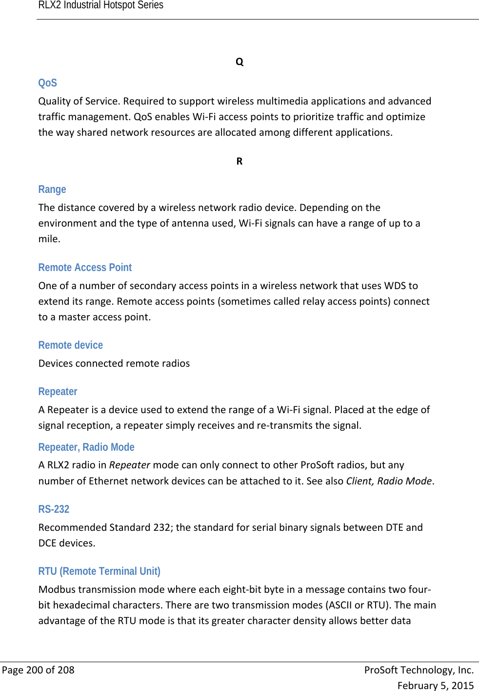 RLX2 Industrial Hotspot Series       Page200of208ProSoftTechnology,Inc.February5,2015QQoS QualityofService.Requiredtosupportwirelessmultimediaapplicationsandadvancedtrafficmanagement.QoSenablesWi‐Fiaccesspointstoprioritizetrafficandoptimizethewaysharednetworkresourcesareallocatedamongdifferentapplications. R Range Thedistancecoveredbyawirelessnetworkradiodevice.Dependingontheenvironmentandthetypeofantennaused,Wi‐Fisignalscanhavearangeofuptoamile. Remote Access Point OneofanumberofsecondaryaccesspointsinawirelessnetworkthatusesWDStoextenditsrange.Remoteaccesspoints(sometimescalledrelayaccesspoints)connecttoamasteraccesspoint. Remote device Devicesconnectedremoteradios Repeater ARepeaterisadeviceusedtoextendtherangeofaWi‐Fisignal.Placedattheedgeofsignalreception,arepeatersimplyreceivesandre‐transmitsthesignal.Repeater, Radio Mode ARLX2radioinRepeatermodecanonlyconnecttootherProSoftradios,butanynumberofEthernetnetworkdevicescanbeattachedtoit.SeealsoClient,RadioMode. RS-232 RecommendedStandard232;thestandardforserialbinarysignalsbetweenDTEandDCEdevices. RTU (Remote Terminal Unit) Modbustransmissionmodewhereeacheight‐bitbyteinamessagecontainstwofour‐bithexadecimalcharacters.Therearetwotransmissionmodes(ASCIIorRTU).ThemainadvantageoftheRTUmodeisthatitsgreatercharacterdensityallowsbetterdata