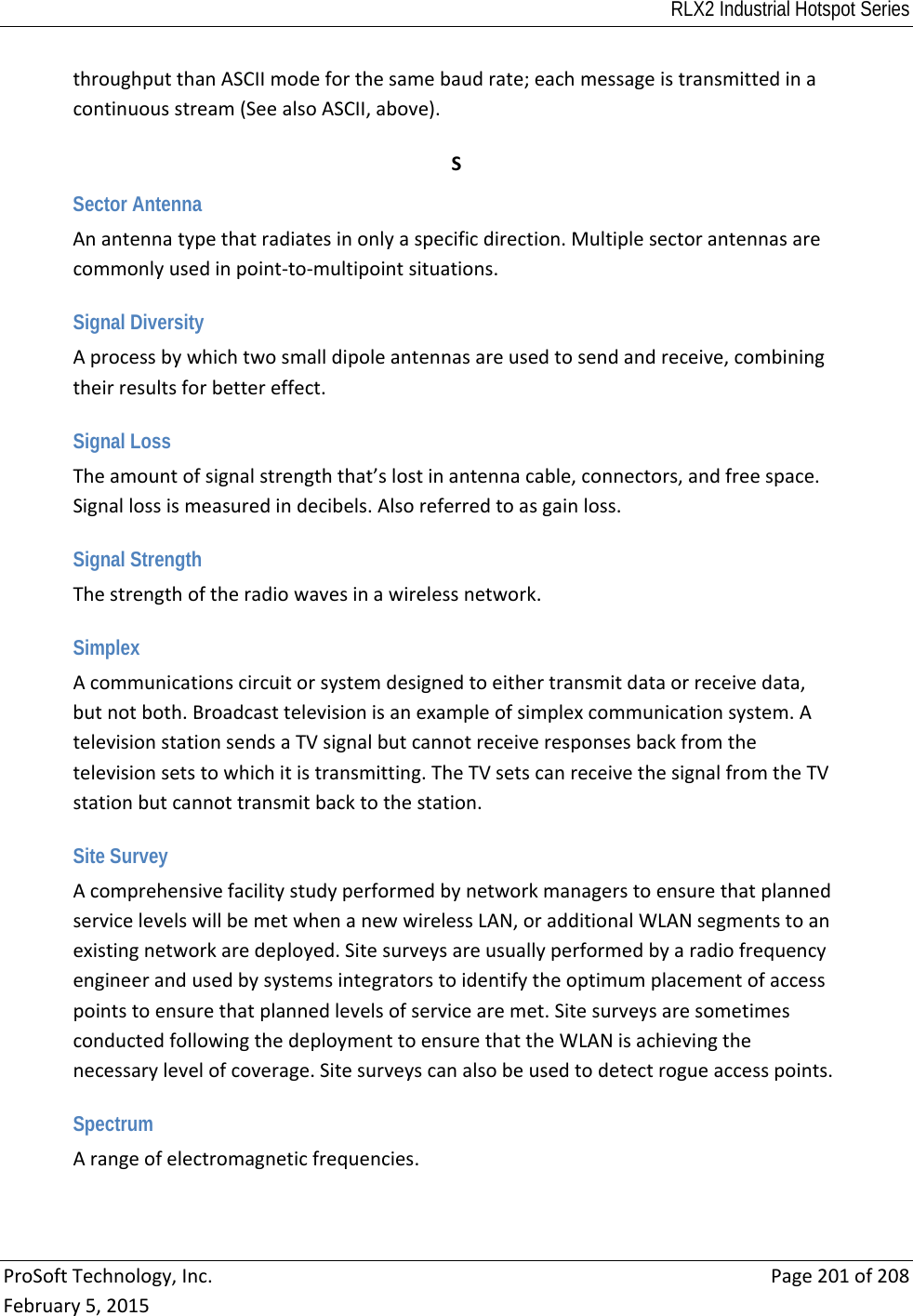 RLX2 Industrial Hotspot Series  ProSoftTechnology,Inc.Page201of208February5,2015throughputthanASCIImodeforthesamebaudrate;eachmessageistransmittedinacontinuousstream(SeealsoASCII,above). SSector Antenna Anantennatypethatradiatesinonlyaspecificdirection.Multiplesectorantennasarecommonlyusedinpoint‐to‐multipointsituations. Signal Diversity Aprocessbywhichtwosmalldipoleantennasareusedtosendandreceive,combiningtheirresultsforbettereffect. Signal Loss Theamountofsignalstrengththat’slostinantennacable,connectors,andfreespace.Signallossismeasuredindecibels.Alsoreferredtoasgainloss. Signal Strength Thestrengthoftheradiowavesinawirelessnetwork. Simplex Acommunicationscircuitorsystemdesignedtoeithertransmitdataorreceivedata,butnotboth.Broadcasttelevisionisanexampleofsimplexcommunicationsystem.AtelevisionstationsendsaTVsignalbutcannotreceiveresponsesbackfromthetelevisionsetstowhichitistransmitting.TheTVsetscanreceivethesignalfromtheTVstationbutcannottransmitbacktothestation. Site Survey AcomprehensivefacilitystudyperformedbynetworkmanagerstoensurethatplannedservicelevelswillbemetwhenanewwirelessLAN,oradditionalWLANsegmentstoanexistingnetworkaredeployed.Sitesurveysareusuallyperformedbyaradiofrequencyengineerandusedbysystemsintegratorstoidentifytheoptimumplacementofaccesspointstoensurethatplannedlevelsofservicearemet.SitesurveysaresometimesconductedfollowingthedeploymenttoensurethattheWLANisachievingthenecessarylevelofcoverage.Sitesurveyscanalsobeusedtodetectrogueaccesspoints. Spectrum Arangeofelectromagneticfrequencies. 