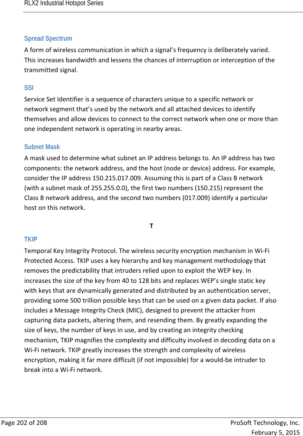 RLX2 Industrial Hotspot Series       Page202of208ProSoftTechnology,Inc.February5,2015Spread Spectrum Aformofwirelesscommunicationinwhichasignal’sfrequencyisdeliberatelyvaried.Thisincreasesbandwidthandlessensthechancesofinterruptionorinterceptionofthetransmittedsignal. SSI ServiceSetIdentifierisasequenceofcharactersuniquetoaspecificnetworkornetworksegmentthat’susedbythenetworkandallattacheddevicestoidentifythemselvesandallowdevicestoconnecttothecorrectnetworkwhenoneormorethanoneindependentnetworkisoperatinginnearbyareas. Subnet Mask AmaskusedtodeterminewhatsubnetanIPaddressbelongsto.AnIPaddresshastwocomponents:thenetworkaddress,andthehost(nodeordevice)address.Forexample,considertheIPaddress150.215.017.009.AssumingthisispartofaClassBnetwork(withasubnetmaskof255.255.0.0),thefirsttwonumbers(150.215)representtheClassBnetworkaddress,andthesecondtwonumbers(017.009)identifyaparticularhostonthisnetwork. TTKIP TemporalKeyIntegrityProtocol.ThewirelesssecurityencryptionmechanisminWi‐FiProtectedAccess.TKIPusesakeyhierarchyandkeymanagementmethodologythatremovesthepredictabilitythatintrudersreliedupontoexploittheWEPkey.Inincreasesthesizeofthekeyfrom40to128bitsandreplacesWEP’ssinglestatickeywithkeysthataredynamicallygeneratedanddistributedbyanauthenticationserver,providingsome500trillionpossiblekeysthatcanbeusedonagivendatapacket.IfalsoincludesaMessageIntegrityCheck(MIC),designedtopreventtheattackerfromcapturingdatapackets,alteringthem,andresendingthem.Bygreatlyexpandingthesizeofkeys,thenumberofkeysinuse,andbycreatinganintegritycheckingmechanism,TKIPmagnifiesthecomplexityanddifficultyinvolvedindecodingdataonaWi‐Finetwork.TKIPgreatlyincreasesthestrengthandcomplexityofwirelessencryption,makingitfarmoredifficult(ifnotimpossible)forawould‐beintrudertobreakintoaWi‐Finetwork. 