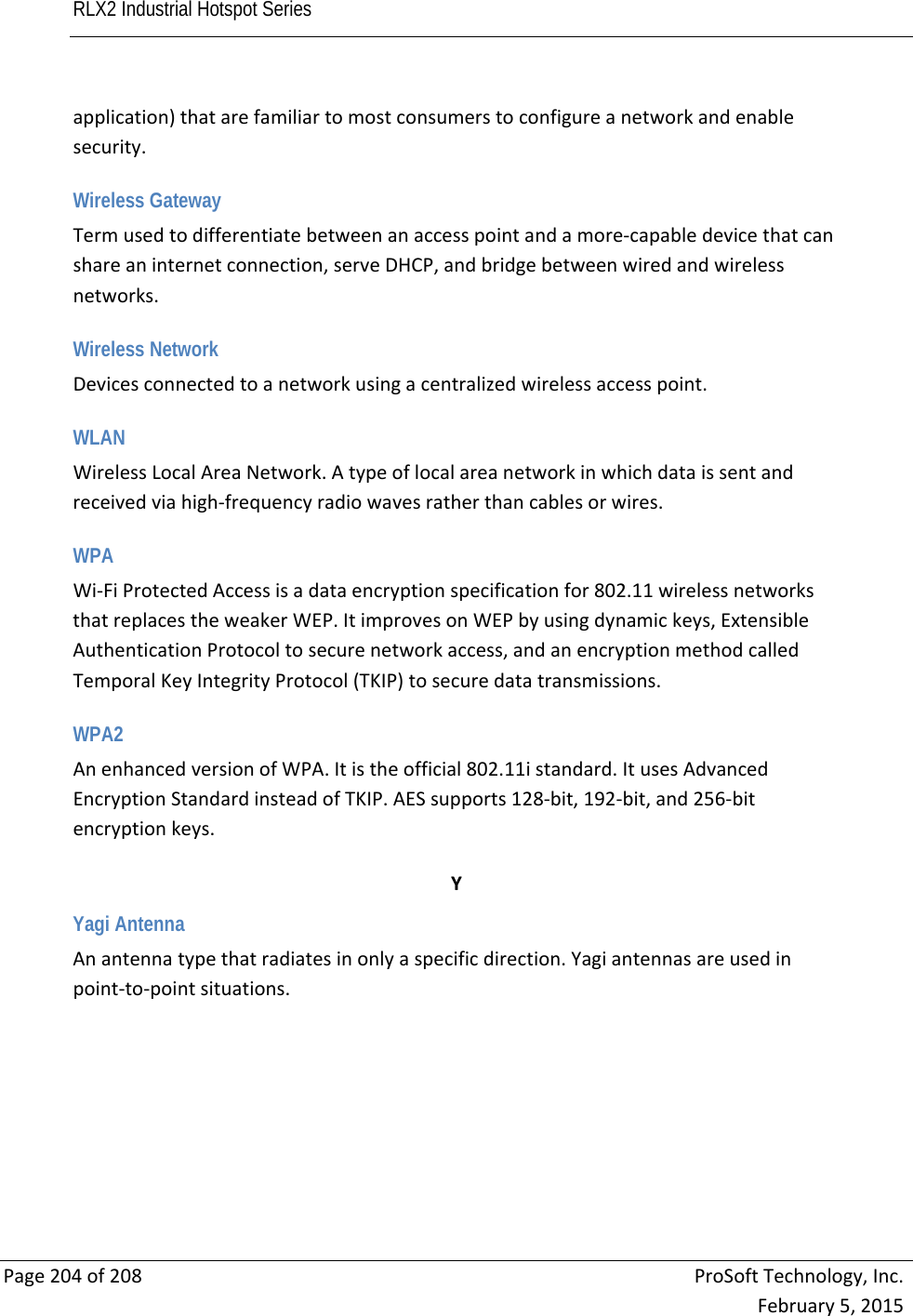 RLX2 Industrial Hotspot Series       Page204of208ProSoftTechnology,Inc.February5,2015application)thatarefamiliartomostconsumerstoconfigureanetworkandenablesecurity. Wireless Gateway Termusedtodifferentiatebetweenanaccesspointandamore‐capabledevicethatcanshareaninternetconnection,serveDHCP,andbridgebetweenwiredandwirelessnetworks. Wireless Network Devicesconnectedtoanetworkusingacentralizedwirelessaccesspoint. WLAN WirelessLocalAreaNetwork.Atypeoflocalareanetworkinwhichdataissentandreceivedviahigh‐frequencyradiowavesratherthancablesorwires. WPA Wi‐FiProtectedAccessisadataencryptionspecificationfor802.11wirelessnetworksthatreplacestheweakerWEP.ItimprovesonWEPbyusingdynamickeys,ExtensibleAuthenticationProtocoltosecurenetworkaccess,andanencryptionmethodcalledTemporalKeyIntegrityProtocol(TKIP)tosecuredatatransmissions. WPA2 AnenhancedversionofWPA.Itistheofficial802.11istandard.ItusesAdvancedEncryptionStandardinsteadofTKIP.AESsupports128‐bit,192‐bit,and256‐bitencryptionkeys. YYagi Antenna Anantennatypethatradiatesinonlyaspecificdirection.Yagiantennasareusedinpoint‐to‐pointsituations.  